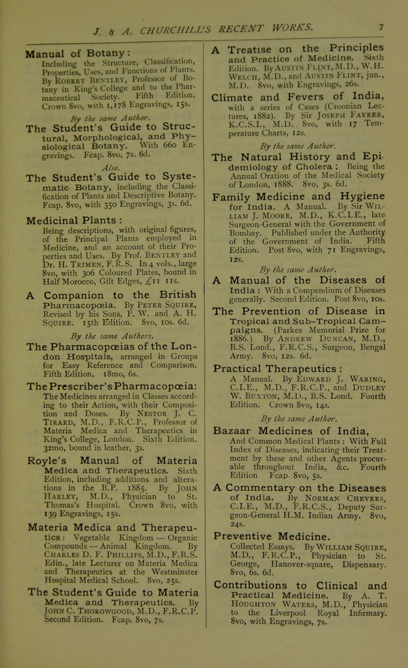 Manual of Botany : Including the Structure, Classification, Properties, Uses, anil Functions of Plants. By Robert Hi-.mi.ey, Professor of Bo- tany in King's College and to the Phar- maceutical Society. Fifth Edition. Crown 8vo, with 1,178 Engravings, 15s. By the same Author. The Student's Guide to Struc- tural, Morphological, and Phy- siological Botany. With 660 En- gravings. Fcap. 8vo, 7s. 6d. Also. The Student's Guide to Syste- matic Botany, including the Classi- fication of Plants and Descriptive Botany. Fcap. 8vo, with 350 Engravings, 3s. 6d. Medicinal Plants : Being descriptions, with original figures, of the Principal Plants employed in Medicine, and an account of their Pro- perties and Uses. By Prof. Bentley and Dr. H. Trimen, F.R.S. In4 vols., large 8vo, with 306 Coloured Plates, bound in Half Morocco, Gilt Edges, £11 lis. A Companion to the British Pharmacopoeia. By Peter Squire, Revised by his Sons, P. W. and A. H. Squire. 15th Edition. 8vo, 10s. 6d. By the same Authors. The Pharmacopoeias of the Lon- don Hospitals, arranged in Groups for Easy Reference and Comparison. Fifth Edition. i8mo, 6s. The Prescriber's Pharmacopoeia: The Medicines arranged in Classes accord- ing to their Action, with their Composi- tion and Doses. By Nestor J. C. Tirard, M.D., F.R.C.P., Professor of • Materia Medica and Therapeutics in King's College, London. Sixth Edition. 32mo, bound in leather, 3s. Royle's Manual of Materia Medica and Therapeutics. Sixth Edition, including additions and altera- tions in the B.P. 1885. By John Harley, M.D., Physician to St. Thomas's Hospital. Crown 8vo, with 139 Engravings, 15s. Materia Medica and Therapeu- tics : Vegetable Kingdom — Organic Compounds — Animal Kingdom. By Charles D. F. Phillips, M.D., F.R.S. Edin., late Lecturer on Materia Medica and Therapeutics at the Westminster Hospital Medical School. 8vo, 25s. The Student's Guide to Materia Medica and Therapeutics. By JohnC. Thorowgood, M.D., F.R.C.P. Second Edition. Fcap. 8vo, 7s. A Treatise on the Principles and Practice of Medicine. Sixth Edition. By Austin Flint, M.D., W.H. \Vki.< u, M.D., and Austin Flint, jun., M.D. 8vo, with Engravings, 26s. Climate and Fevers of India, with a series of Cases (Croonian Lec- tures, 1882). By Sir Joseph Fayrer, K.C.S.I., M.D. 8vo, with 17 Tem- perature Charts, 12s. By the same A uthor. The Natural History and Epi- demiology of Cholera : Being the Annual Oration of the Medical Society of London, 1888. 8vo, 3s. 6d. Family Medicine and Hygiene for India. A Manual. By Sir Wil- liam J. Moore, M.D., K.C.I.E., late Surgeon-General with the Government of Bombay. Published under the Authority of the Government of India. Fifth Edition. Post 8vo, with 71 Engravings, 12s. By the same Author. A Manual of the Diseases of India : With a Compendium of Diseases generally. Second Edition. Post 8vo, 10s. The Prevention of Disease in Tropical and Sub-Tropical Cam- paigns. (Parkes Memorial Prize for 1886.) By Andrew Duncan, M.D., B.S. Lond., F.R.C.S., Surgeon, Bengal Army. 8vo, 12s. 6d. Practical Therapeutics : A Manual. By Edward J. Waring, CLE., M.D., F.R.C.P., and Dudley W. Buxton, M.D., B.S. Lond. Fourth Edition. Crown 8vo, 14s. By the same A uthor. Bazaar Medicines of India, And Common Medical Plants : With Full Index of Diseases, indicating their Treat- ment by these and other Agents procur- able throughout India, &c. Fourth Edition Fcap 8vo, 5s. A Commentary on the Diseases of India. By Norman Chevers, CLE., M.D., F.R.C.S., Deputy Sur- geon-General H.M. Indian Army. 8vo, 24s. Preventive Medicine. Collected Essays. By William Squire, M.D., F.R.C.P., Physician to St. George, Hanover-square, Dispensary. 8vo, 6s. 6d. Contributions to Clinical and Practical Medicine. By A. T. Houghton Waters, M.D., Physician to the Liverpool Royal Infirmary. 8vo, with Engravings, 7s.