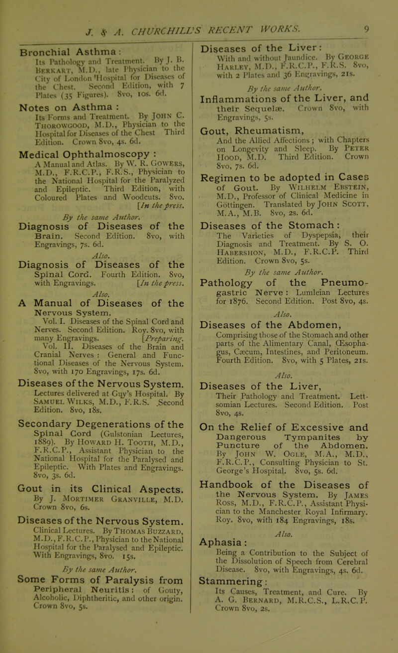 Bronchial Asthma: Its Pathology ami Treatment. By J. B. Hrrkakt, M.D., late Physician to the City of London'Hospital for Diseases of the Chest. Second Edition, with ^ Plates (35 Figures). 8vo, 10s. 6d. Notes on Asthma : Its Forms and Treatment. By JOHN C. Thorowgood, M.D., Physician to the Hospital for Diseases of the Chest Third Edition. Crown 8vo, 4s. 6d. Medical Ophthalmoscopy : A Manual and Atlas. By W. R. Cowers, M.D., F.R.C.P., F.R.S., Physician to the National Hospital for the Paralyzed and Epileptic. Third Edition, with Coloured Plates and Woodcuts. 8vo. [In the press. By the same Author. Diagnosis of Diseases of the Brain. Second Edition. 8vo, with Engravings, 7s. 6d. Also. Diagnosis of Diseases of the Spinal Cord. Fourth Edition. 8vo, with Engravings. [In the press. Also. A Manual of Diseases of the Nervous System. Vol. I. Diseases of the Spinal Cord and Nerves. Second Edition. Roy. 8vo, with many Engravings. [Preparing. Vol. II. Diseases of the Brain and Cranial Nerves : General and Func- tional Diseases of the Nervous System. 8vo, with 170 Engravings, 17s, 6d. Diseases of the Nervous System. Lectures delivered at Guv's Hospital. By Samuel Wilks, M.D., F.R.S. .Second Edition. 8vo, 18s. Secondary Degenerations of the Spinal Cord (Gulstonian Lectures, 1889). By Howard H. Tooth, M.D., F.R.C.P., Assistant Physician to the National Hospital for the Paralysed and Epileptic. With Plates and Engravings. 8vo, 3s. 6d. Gout in its Clinical Aspects. By J. Mortimer Granville, M.D. Crown 8vo, 6s. Diseases of the Nervous System. Clinical Lectures. By Thomas Buzzard, M.D.,F.R.C.P., Physician to theNational Hospital for the Paralysed and Epileptic. With Engravings, 8vo. 15s. By the same Author. Some Forms of Paralysis from Peripheral Neuritis: of Gouty, Alcoholic, Diphtheritic, and other origin. Crown 8vo, 5s. Diseases of the Liver: With and without Jaundice. By George Harley, M.D., K.R.C.P., F.R.S. 8vo, with 2 Plates and 36 Engravings, 21s. By the same Author. Inflammations of the Liver, and their Sequelae. Crown 8vo, with Engravings, 5s. Gout, Rheumatism, And the Allied Affections; with Chapters on Longevity and Sleep. By Peter Hood, M.D. Third Edition. Crown 8vo, 7s. 6d. Regimen to be adopted in Cases of Gout. By Wilhelm Ebstein, M.D., Professor of Clinical Medicine in Gottingen. Translated by John Scott, M.A., M.B. 8vo, 2S. 6d. Diseases of the Stomach : The Varieties of Dyspepsia, their Diagnosis and Treatment. By S. O. Hahershon, M.D., F.R.C.P. Third Edition. Crown 8vo, 5s. By the same Author. Pathology of the Pneumo- gastric Nerve : Lumleian Lectures for 1876. Second Edition. Post 8vo, 4s. Also. Diseases of the Abdomen, Comprising those of the Stomach and other parts of the Alimentary Canal, CEsopha- gus, Caecum, Intestines, and Peritoneum. Fourth Edition. 8vo, with 5 Plates, 21s. Also. Diseases of the Liver, Their Pathology and Treatment. Lett- somian Lectures. Second Edition. Post 8vo, 4s. On the Relief of Excessive and Dangerous Tympanites by- Puncture of the Abdomen. By John W. Ogle, M.A., M.D., F.R.C.P., Consulting Physician to St. George's Hospital. 8vo, 5s. 6d. Handbook of the Diseases of the Nervous System. By James Ross, M.D., F.R.C.P., Assistant Physi- cian to the Manchester Royal Infirmary. Roy. 8vo, with 184 Engravings, 18s. Also. Aphasia : Being a Contribution to the Subject of the Dissolution of Speech from Cerebral Disease. 8vo, with Engravings, 4s. 6d. Stammering: Its Causes, Treatment, and Cure. By A. G. Bernard, M.R.C.S., L.R.C.P. Crown 8vo, 2s.