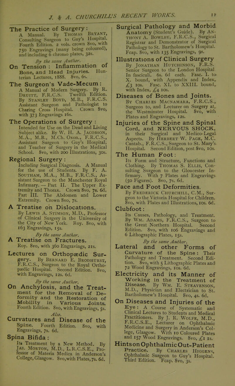 The Practice of Surgery: A Manual. By Thomas Bryant, Consulting Surgeon to Guy's Hospital. Fourth Edition. 2 vols, crown 8vo, with 750 Engravings (many being coloured), and including 6 chromo plates, 32s. By the same Author. On Tension : Inflammation of Bone, and Head Injuries. Hun- terian Lectures, 1888. 8vo, 6s. The Surgeon's Vade-Mecum: A Manual of Modern Surgery. By R. Druitt, F.R.C.S. Twelfth Edition. By Stanley Boyd, M.B., F.R.C.S. Assistant Surgeon and Pathologist to Charing Cross Hospital. Crown 8vo, with 373 Engravings 16s. The Operations of Surgery : Intended for Use on the Dead and Living Subject alike. By W. H. A. Jacobson, M.A., M.B., M.Ch. Oxon., F.R.C.S., Assistant Surgeon to Guy's Hospital, and Teacher of Surgery in the Medical School. 8vo, with 200 Illustrations, 30s. Regional Surgery : Including Surgical Diagnosis. A Manual for the use of Students. By F. A. Southam, M.A., M.B., F.R.C.S., As- sistant Surgeon to the Manchester Royal Infirmary. — Part II. The Upper Ex- tremity and Thorax. Crown 8vo, 7s. 6d. Part III. The Abdomen and Lower Extremity. Crown 8vo, 7s. A Treatise oh Dislocations. By Lewis A. Stimson, M.D., Professor of Clinical Surgery in the University of the City of New York. Roy. 8vo, with 163 Engravings, 15s. By the same Author. A Treatise on Fractures. Roy. 8vo, with 360 Engravings, 2is. Lectures on Orthopaedic Sur- gery. By Bernard E. Brodhurst, F.R.C.S., Surgeon to the Royal Ortho- paedic Hospital. Second Edition. 8vo, with Engravings, 12s. 6d. By the same A uthor. On Anchylosis, and the Treat- ment for the Removal of De- formity and the Restoration of Mobility in Various Joints. Fourth Edition. 8vo, with Engravings, 5s. Also. Curvatures and Disease of the Spine. Fourth Edition. 8vo, with Engravings, 7s. 6d. Spina Bifida : Its Treatment by a New Method. By Jas. Morton, M.D., L.R.C.S.E., Pro- fessor of Materia Mcdica in Anderson's College, Glasgow. 8vo,with Plates, 7s. 6d. Surgical Pathology and Morbid Anatomy (Student's Guide). By An- thony A. BOWLBY, F.R.C.S., Surgical Registrar and Demonstrator of Surgical Pathology to St. Bartholomew's Hospital. Fcap. 8vo, with 135 Engravings, 9s. Illustrations of Clinical Surgery By Jonathan Hutchinson, F.R.S. Senior Surgeon to the London Hospital In fasciculi. 6s. 6d each. Ease. I. to- X. bound, with Appendix and Index, £3 ios. Fasc. XL to XXIII. bound,, with Index, £a, 10s. Diseases of Bones and Joints. By Charles Macnamara, F.R.C.S., Surgeon to, and Lecturer on Surgery at, the Westminster Hospital. 8vo, with Plates and Engravings, 12s. Injuries of the Spine and Spinal Cord, and NERVOUS SHOCK, in their Surgical and Medico-Legal Aspects. By Herbert W. Page, M.C. Cantab., F.R.C.S., Surgeon to St. Mary's Hospital. Second Edition, post 8vo, ios. The Human Foot: Its Form and Structure, Functions and Clothing. By Thomas S. Ellis, Con- sulting Surgeon to the Gloucester In- firmary. With 7 Plates and Engravings (50 Figures). 8vo, 7s. 6d. Face and Foot Deformities. By Frederick Churchill, CM., Sur- geon to the Victoria Hospital for Children. Svo, with Plates and Illustrations, ios. 6d. Clubfoot: Its Causes, Pathology, and Treatment. By Wm. Adams, F.R.C.S., Surgeon to the Great Northern Hospital. Second Edition. 8vo, with 106 Engravings and 6 Lithographic Plates, 15s. By the same Author. Lateral and other Forms of Curvature of the Spine : Their Pathology and Treatment. Second Edi- tion. 8vo, with 5 Lithographic Plates and; 72 Wood Engravings, ios. 6d. Electricity and its Manner of Working in the Treatment of Disease. By Wm. E. Steavenson, M.D., Physician and Electrician to St. Bartholomew's Hospital. Svo, 4s. 6d. On Diseases and Injuries of the Kye : A Course of Systematic and Clinical Lectures to Students and Medical Practitioners. By J. R. Wolfe, M.D., F.R.C.S.E., Lecturer on Ophthalmic Medicine and Surgery in Anderson's Col- lege, Glasgow. With 10 Coloured Plates and 157 Wood Engravings. 8vo, ,£1 is. Hints on Ophthalmic Out-Patient Practice. By Charles Higgens, Ophthalmic Surgeon to Guy's Hospital. Third Edition. Fcap. 8vo, 3s.