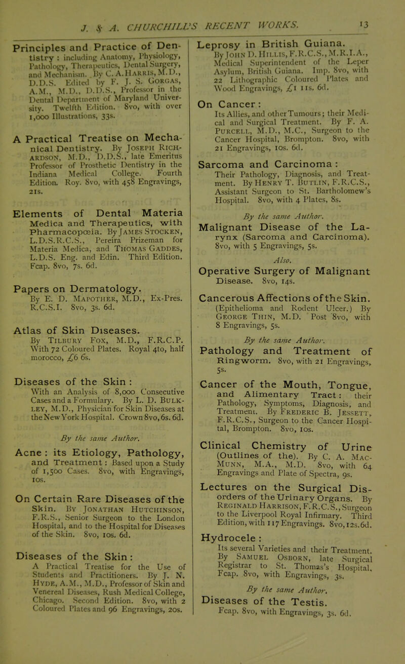 Principles and Practice of Den- tistry : including Anatomy, Physiology, Pathology, Therapeutics, Dental Surgery, and Mechanism. By C. A.Harris, M.D., D.D.S. Edited by F. J. S; Gorgas, A.M., M.D., I >-1 >.S., Professor in the Dental Department of Maryland Univer- sity. Twelfth Edition. 8vo, with over 1,000 Illustrations, 33s. A Practical Treatise on Mecha- nical Dentistry. By Joseph Rich- ardson, M.D., D.D.S., late Emeritus Professor of Prosthetic Dentistry in the Indiana Medical College. Fourth Edition. Roy. Svo, with 458 Engravings, 21s. Elements of Dental Materia Medica and Therapeutics, with Pharmacopoeia. By James Stocken, L.D.S.R.C.S., Pereira Prizeman for Materia Medica, and Thomas Gaddes, L.D.S. Eng. and Edin. Third Edition. Fcap. 8vo, 7s. 6d. Papers on Dermatology. By E. D. Mapother, M.D., Ex-Pres. R.C.S.I. 8vo, 3s. 6d. Atlas of Skin Diseases. By Tilbury Fox, M.D., F.R.C.P. With 72 Coloured Plates. Royal 4to, half morocco, £6 6s. Diseases of the Skin : With an Analysis of 8,000 Consecutive Cases and a Formulary. By L. D. BULK- LEY, M.D., Physician for Skin Diseases at theNewYorkHospital. Crown8vo,6s.6d. By the same Author. Acne : its Etiology, Pathology, and Treatment : Based upon a Study of 1,500 Cases. 8vo, with Engravings, ios. On Certain Rare Diseases of the Skin. By Jonathan Hutchinson, F.R.S., Senior Surgeon to the London Hospital, and to the Hospital for Diseases of the Skin. 8vo, ios. 6cl. Diseases of the Skin : A Practical Treatise for the Use of Students and Practitioners. By J. N. Hyde, A.M., M.D., Professor of Skin and Venereal Diseases, Rush Medical College, Chicago. Second Edition. 8vo, with 2 Coloured Plates and 96 Engravings, 20s. Leprosy in British Guiana. By JOBS D. IIillis,F.R.C.S.,M.R.I.A., Medical Superintendent of the Leper Asylum, British Guiana. Imp. 8vo, with 22 Lithographic Coloured Plates and Wood Engravings, £1 lis. 6d. On Cancer : Its Allies, and other Tumours; their Medi- cal and Surgical Treatment. By F. A. Purcell, M.D., M.C., Surgeon to the Cancer Hospital, Brompton. 8vo, with 21 Engravings, ios. 6d. Sarcoma and Carcinoma : Their Pathology, Diagnosis, and Treat- ment. By Henry T. Butlin, F.R.C.S., Assistant Surgeon to St. Bartholomew's Hospital. 8vo, with 4 Plates, 8s. By the same Author. Malignant Disease of the La- rynx (Sarcoma and Carcinoma). 8vo, with 5 Engravings, 5s. Also. Operative Surgery of Malignant Disease. 8vo, 14s. Cancerous Affections of the Skin. (Epithelioma and Rodent Ulcer.) By George Thin, M.D. Post '8vo, with 8 Engravings, 5s. By the same Author. Pathology and Treatment of Ringworm. 8vo, with 21 Engravings, 5s. Cancer of the Mouth, Tongue, and Alimentary Tract : their Pathology, Symptoms, Diagnosis, and Treatment. By Frederic B. Jessett,. F.R.C.S., Surgeon to the Cancer Hospi- tal, Brompton. Svo, ios. Clinical Chemistry of Urine (Outlines of the). By C. A. Mac- Munn, M.A., M.D. 8vo, with 64 Engravings and Plate of Spectra, 9s. Lectures on the Surgical Dis- orders of the Urinary Organs. By Reginald Harrison, F.R.C.S., Surgeon to the Liverpool Royal Infirmary. Third Edition, with 117Engravings. 8vo,i2s.6d. Hydrocele : Its several Varieties and their Treatment. By Samuel Osborn, late Surgical Registrar to St. Thomas's Hospital. Fcap. 8vo, with Engravings, 3s. By the same Author. Diseases of the Testis. Fcap. 8vo, with Engravings, 3s. 6d.