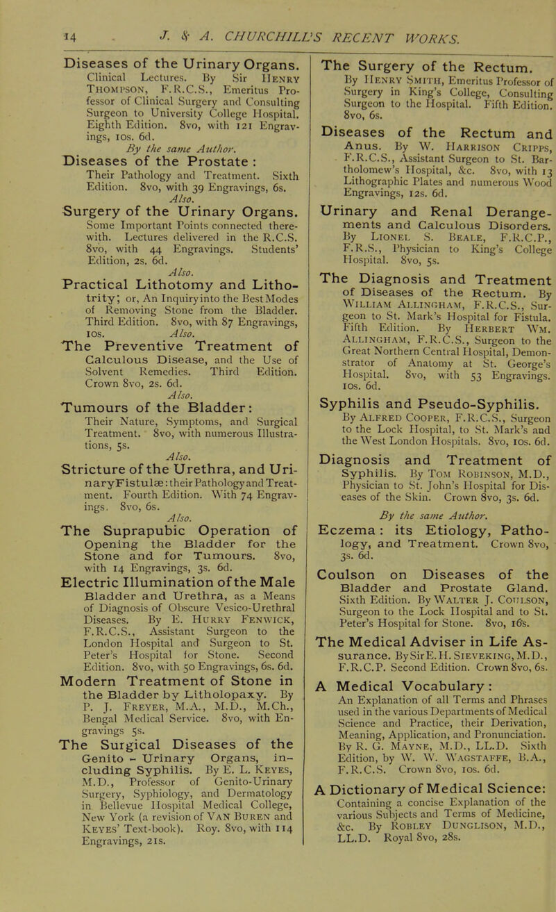 Diseases of the Urinary Organs. Clinical Lectures. By Sir Henry Thompson, F.R.C.S., Emeritus Pro- fessor of Clinical Surgery and Consulting Surgeon to University College Hospital. Eighth Edition. 8vo, with 121 Engrav- ings, Ios. 6d. By the same Author. Diseases of the Prostate : Their Pathology and Treatment. Sixth Edition. 8vo, with 39 Engravings, 6s. Also. Surgery of the Urinary Organs. Some Important Points connected there- with. Lectures delivered in the R.C.S. 8vo, with 44 Engravings. Students' Edition, 2s. 6d. Also. Practical Lithotomy and Litho- trity, or, An Inquiry into the Best Modes of Removing Stone from the Bladder. Third Edition. 8vo, with 87 Engravings, I os. Also. The Preventive Treatment of Calculous Disease, and the Use of Solvent Remedies. Third Edition. Crown 8vo, 2s. 6d. Also. Tumours of the Bladder: Their Nature, Symptoms, and Surgical Treatment. 8vo, with numerous Illustra- tions, 5s. Also. Stricture of the Urethra, and Uri- naryFistulae: their Pathology and Treat- ment. Fourth Edition. With 74 Engrav- ings. 8vo, 6s. Also. The Suprapubic Operation of Opening the Bladder for the Stone and for Tumours. 8vo, with 14 Engravings, 3s. 6d. Electric Illumination of the Male Bladder and Urethra, as a Means of Diagnosis of Obscure Vesico-Urethral Diseases. By E. Hurry Fen wick, F.R.C.S., Assistant Surgeon to the London Hospital and Surgeon to St. Peter's Hospital tor Stone. Second Edition. 8vo, with 50 Engravings, 6s. 6d. Modern Treatment of Stone in the Bladder by Litholopaxy. By P. J. Freyer, M.A., M.D., M.Ch., Bengal Medical Service. 8vo, with En- gravings 5s. The Surgical Diseases of the Genito - Urinary Organs, in- cluding Syphilis. By E. L. Keyes, M.D., Professor of Genito-Urinary Surgery, Syphiology, and Dermatology in Bellevue Hospital Medical College, New York (a revision of Van Buren and Keyes' Text-book). Roy. 8vo, with 114 Engravings, 21s. The Surgery of the Rectum. By Henry Smith, Emeritus Professor of Surgery in King's College, Consulting Surgeon to the Hospital. Fifth Edition. 8vo, 6s. Diseases of the Rectum and Anus. By W. Harrison Cripps, P'.R.C.S., Assistant Surgeon to St. Bar- tholomew's Hospital, &c. 8vo, with 13 Lithographic Plates and numerous Wood Engravings, 12s. 6d. Urinary and Renal Derange- ments and Calculous Disorders. By Lionel S. Beale, F.R.C.P., F.R.S., Physician to King's College Hospital. 8vo, 5s. The Diagnosis and Treatment of Diseases of the Rectum. By William Allingham, F.R.C.S., Sur- geon to St. Mark's Hospital for Fistula. Fifth Edition. By Herbert Wm. Allingham, F.R.C.S., Surgeon to the Great Northern Central Hospital, Demon- strator of Anatomy at St. George's Hospital. 8vo, with 53 Engravings. 1 os. 6d. Syphilis and Pseudo-Syphilis. By Alfred Cooper, F.R.C.S., Surgeon to the Lock Hospital, to St. Mark's and the West London Hospitals. 8vo, ios. 6d. Diagnosis and Treatment of Syphilis. By Tom Robinson, M.D., Physician to St. John's Hospital for Dis- eases of the Skin. Crown 8vo, 3s. 6d. By the same Author. Eczema : its Etiology, Patho- logy, and Treatment. Crown 8vo, 3s. 6d. Coulson on Diseases of the Bladder and Prostate Gland. Sixth Edition. By Walter J. Coulson, Surgeon to the Lock Hospital and to St. Peter's Hospital for Stone. 8vo, 16's. The Medical Adviser in Life As- surance. By Sir E. H. Sieveking, M.D., F.R.C.P. Second Edition. Crown 8vo, 6s. A Medical Vocabulary : An Explanation of all Terms and Phrases used in the various Departments of Medical Science and Practice, their Derivation, Meaning, Application, and Pronunciation. By R. G. Mayne, M.D., LL.D. Sixth Edition, by W. W. Wagstaffe, B.A., F.R.C.S. Crown 8vo, ios. 6d. A Dictionary of Medical Science: Containing a concise Explanation of the various Subjects and Terms of Medicine, &c. By Robley Dunglison, M.D., LL.D. Royal 8vo, 28s.