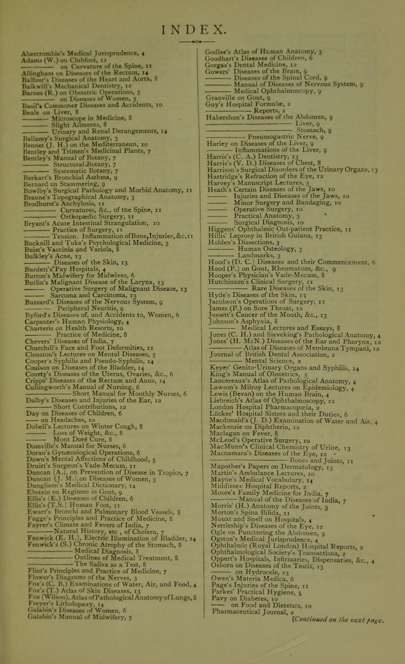 INI) K X. -»o» Abercrombie's Medical Jurisprudence, 4 Adams (W.) on Clubfoot, 11 on Curvature of the Spine, 11 AUingham mi Diseases of the Rectum, 14 Balfour's Diseases of the Heart and Aorta, 8 Balk will's Mechanical Dentistry, 13 Barnes (R.) on Obstetric Operations, 5 on Diseases of Women, J Basil's Commoner Diseases and Accidents, 10 Beale on Liver, 8 # t Microscope in Medicine, 8 ——— Slight Ailments, 8 . Urinary and Renal Derangements, 14 Bellamy's Surgical Anatomy, 3 Bennet (J- H-) on ,ne Mediterranean, 10 Bentley and Trimen's Medicinal Plants, 7 Bentley's Manual of Botany, 7 Structural .Botany, 7 Systematic Botany, 7 Berkart's Bronchial Asthma, 9 Bernard on Stammering, 9 Bowlby's Surgical Pathology and Morbid Anatomy, 11 Braune's Topographical Anatomy, 3 Brodhurst's Anchylosis, 11 Curvatures, &c, of the Spine, 11 . Orthopaedic Surgery, xx Bryant's Acute Intestinal Strangulation, 10 Practice of Surgery. xi Tension. Inflammation ofBone,Injurief,&c.11 Bucknill and Tuke's Psychological Medicine, 5 Buist's Vaccinia and Variola, 8 Bulkley's Acne, 13 Diseases of the Skin, 13 Burdett's'Pay Hospitals, 4 Burton's Midwifery for Midwives, 6 Butlin's Malignant Disease of the Larynx, 13 ^— Operative Surgery of Malignant Disease, 13 Sarcoma and Carcinoma, 13 Buzzard's Diseases of the Nervous System, 9 Peripheral Neuritis, q Byfords Diseases of, and_ Accidents to, Women, 6 Carpenter's Human Physiology, 4 Charteris on Health Resorts, 10 Practice of Medicine, 8 Chevers' Diseases of India, 7 Churchill's Face and Foot Deformities, 11 Clouston's Lectures on Mental Diseases, 5 Cooper's Syphilis and Pseudo-Syphilis, 14 Coulson on Diseases of the Bladder, 14 Courty's Diseases of the Uterus, Ovaries, &c, 6 Cripps' Diseases of the Rectum and Anus, 14 Cullingworth's Manual of Nursing, 6 Short Manual for Monthly Nurses, 6 Dalby's Diseases and Injuries of the Ear, 12 Short Contributions, 12 Day on Diseases of Children, 6 on Headaches, 10 Dobell's Lectures on Winter Cough, 8 Loss of Weight, &c, 8 Mont Dor6 Cure, 8 Domville's Manual for Nurses, 6 Doran's Gynaecological Operations, 6 Down's Mental Affections of Childhood, 5 Druitt's Surgeon's Vade-Mecum, 11 Duncan (A,), on Prevention of Disease in Tropics, 7 Duncan (J. M.),on Diseases of Women, 5 Dunglison's Medical Dictionary, 14 Ebstein on Regimen in Gout, 9 Ellis's (E.) Diseases of Children, 6 Ellis's (T.S.) Human Foot, 11 Ewart's Bronchi and Pulmonary Blood Vessels, 8 Fagge's Principles and Practice of Medicine, 8 Fayrers Climate and Fevers of India, 7 Natural History, etc , of Cholera, 7 Fenwick (E. H.), Electric Illumination of Bladder, 14 Fenwick's (S.) Chronic Atrophy of the Stomach, 8 Medical Diagnosis, 8 Outlines of Medical Treatment, 8 — The Saliva as a Test, 8 Flint's Principles and Practice of Medicine, 7 Flower's Diagrams of the Nerves, 3 Fox's (C. B.) Examinations of Water, Air, and Food, 4 Fox's (T.) Atlas of Skin Diseases, 13 Fox (Wilson), Atlas ofPathological Anatomy of Lungs, 8 Freyer's Litholopaxy, 14 Galabin's Diseases of Women. 6 Galabin's Manual of Midwifery, 5 Godlee's Atlas of Human Anatomy, 3 Goodhart's Diseases of Children, 6 Gorgas's Dental Medicine, 12 Gowers Diseases of the Brain, 9 Diseases of the Spinal Cord, 9 Manual of Diseases of Nervous System, 9 Medical Ophthalmoscopy, 9 Granville on Gout, 9 Guy's Hospital Formulae, 2 Reports, 2 Habershon's Diseases of the Abdomen, 9 •■ Liver, 9 —— Stomach, 9 Pneumogastric Nerve, 9 Harley on Diseases of the Liver, 9 Inflammations of the Liver, 9 Harris's (C. A.) Dentistry, 13 Harris's (V. D.) Diseases of Chest, 8 Harrison's Surgical Disorders of the Urinary Organs, 13 Hartridge's Refraction of the Eye, 12 Harvey's Manuscript Lectures, 3 Heath s Certain Diseases of the Jaws, 10 Injuries and Diseases of the Jaws, 10 Minor Surgery and Bandaging, 10 Operative Surgery, 10 Practical Anatomy, 3 Surgical Diagnosis, 10 Higgens' Ophthalmic Out-patient Practice, 11 Hilhs' Leprosy in British Guiana, 13 Holden's Dissections, 3 Human Osteology, 3 Landmarks, 3 Hood's (D. C.) Diseases and their Commencement, 6 Hood (P.) on Gout, Rheumatism, &c, 9 Hooper's Physician's Vade-Mecum, 8 Hutchinson's Clinical Surgery, n Rare Diseases of the Skin, 13 Hyde's Diseases of the Skin, 13 Jacobson's Operations of Surgery, 11 fames (P.) on Sore Throat, 12 Jessett's Cancer of the Mouth, &c, 13 Johnson's Asphyxia, 8 Medical Lectures and Essays, 8 Jones (C. H.) and Sieveking's Pathological Anatomy, 4 Jones' (H. McN.) Diseases of the Ear and Pharynx, 12 Atlas of Diseases of Membrana Tympani, 12 Journal of British Dental Association, 2 Mental Science, 2 Keyes' Genito-Urinary Organs and Syphilis, 14 King's Manual of Obstetrics, 5 Lancereaux's Atlas of Pathological Anatomy, 4 Lawson's Milroy Lectures on Epidemiology, 4 Lewis (Bevan) on the Human Brain, 4 Liebreich's Atlas of Ophthalmoscopy, 12 London Hospital Pharmacopoeia, 2 Liickes' Hospital Sisters and their Duties, 6 Macdonald's (J. D.) Examination of Water and Air, 4 Mackenzie on Diphtheria, 12 Maclagan on Fever, 8 McLeod's Operative Surgery, 10 MacMunn's Clinical Chemistry of Urine, 13 Macnamara's Diseases of the Eye, 12 • Bones and Joints, 11 Mapother's Papers on Dermatology, 13 Martin's Ambulance Lectures, 10 Mayne's Medical Vocabulary, 14 Middlesex Hospital Reports, 2 Moore's Family Medicine for India, 7 ;— Manual of the Diseases of India, 7 Morris' (H.) Anatomy of the Joints, 3 Morton's Spina Bifida, n Mouat and Snell on Hospitals, 4 Nettleship's Diseases of the Eye, 12 Ogle on Puncturing the Abdomen, 9 Ogston's Medical Jurisprudence, 4 Ophthalmic (Royal London) Hospital Reports, 2 Ophthalmological Society's Transactions, 2 Oppert's Hospitals, Infirmaries, Dispensaries, &c, 4 Osborn on Diseases of the Testis', 13 on Hydrocele. 13 Owen's Materia Medica, 6 Page's Injuries of the Spine, n Parkes' Practical Hygiene, 5 Pavy on Diabetes, 10 on Food and Dietetics, 10 Pharmaceutical Journal, 2 [Continued on the next fage.