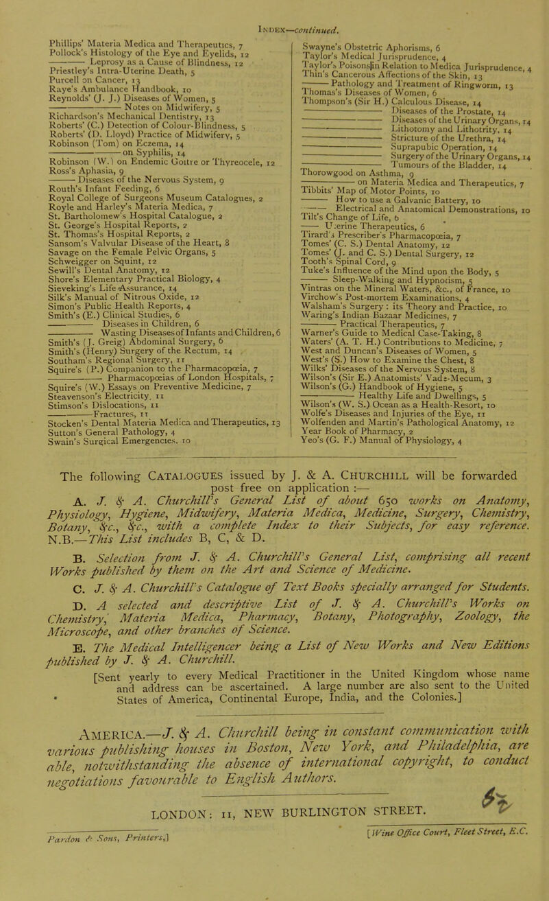 I n dex—continued. Phillips' Materia Medica and Therapeutics, 7 Pollock's Histology of the Eye and Eyelids, 12 Leprosy as a Cause of Blindness, 12 Priestley's Intra-Uterine Death, 5 Purcell on Cancer, 13 Raye's Ambulance Handbook, 10 Reynolds' (J. J.) Diseases of Women, 5 Notes on Midwifery, 5 Richardson's Mechanical Dentistry, 13 Roberts' (C.) Detection of Colour-Blindness, 5 . Roberts' (D. Lloyd) Practice of Midwifery, 5 Robinson (Tom) on Eczema, 14 on Syphilis, 14 Robinson (W.) on Endemic Goitre or Thyreocele, 12 Ross's Aphasia, 9 Diseases of the Nervous System, 9 Routh's Infant Feeding, 6 Royal College of Surgeons Museum Catalogues, 2 Royle and Harley's Materia Medica, 7 St. Bartholomew's Hospital Catalogue, 2 St. George's Hospital Reports, 2 St. Thomas's Hospital Reports, 2 Sansom's Valvular Disease of the Heart, 8 Savage on the Female Pelvic Organs, 5 Schweigger on Squint, 12 Sewill's Dental Anatomy, 12 Shore's Elementary Practical Biology, 4 Sieveking's Life •Assurance, 14 Silk's Manual of Nitrous Oxide, 12 Simon's Public Health Reports, 4 Smith's (E.) Clinical Studies, 6 Diseases in Children, 6 Wasting Diseases of Infants and Children, 6 Smith's (J. Greig) Abdominal Surgery, 6 Smith's (Henry) Surgery of the Rectum, 14 Southam's Regional Surgery, it Squire's (P.) Companion to the Pharmacopoeia, 7 Pharmacopoeias of London Hospitals, ; Squire's (W.) Essays on Preventive Medicine, 7 Steavenson's Electricity, 11 Stimson's Dislocations, 11 Fractures, 11 Stocken's Dental Materia Medica and Therapeutics, 13 Sutton's General Pathology, 4 Swain's Surgical Emergencies, 10 Swayne's Obstetric Aphorisms, 6 Taylor's Medical Jurisprudence, 4 Taylor's Poisonsjin Relation to Medica Jurisprudence, 4 Thin's Cancerous Affections of the Skin, 13 Pathology and Treatment of Ringworm, 13 Thomas's Diseases of Women, 6 Thompson's (Sir H.) Calculous Disease, 14 ■ Diseases of the Prostate, 14 Diseases of the Urinary Organs, 14 Lithotomy and Lithotrity, 14 Stricture of the Urethra, 14 Suprapubic Operation, 14 Surgery of the Urinary Organs, 14 — — Tumours of the Bladder, 14 Thorowgood on Asthma, 9 on Materia Medica and Therapeutics, 7 Tibbits' Map of Motor Points, 10 How to use a Galvanic Battery, 10 ~ Electrical and Anatomical Demonstrations, 10 Tilt's Change of Life, b —— LLerine Therapeutics, 6 Tirard'j Preserver's Pharmacopoeia, 7 Tomes' (C. S.) Dental Anatomy, 12 Tomes' (J. and C. S.) Dental Surgery, 12 Tooth's Spinal Cord, 9 Tuke's Influence of the Mind upon the Body, 5 Sleep-Walking and Hypnocism, 5 Vintras on the Mineral Waters, &c, of France, 10 Virchow's Post-mortem Examinations, 4 Walsham's Surgery : its Theory and Practice, 10 ■Waring's Indian Bazaar Medicines, 7 ■ Practical Therapeutics, 7 Warner's Guide to Medical Case-Taking, 8 Waters' (A. T. H.) Contributions to Medicine, 7 West and Duncan's Diseases of Women, 5 West's (S.) How to Examine the Chest, 8 Wilks' Diseases of the Nervous System, 8 Wilson's (Sir E.) Anatomists' Vads-Mecum, 3 Wilson's (G.) Handbook of Hygiene, 5 —; Healthy Life and Dwellings, 5 Wilson's (W. S.) Ocean as a Health-Resort, 10 Wolfe's Diseases and Injuries of the Eye, n Wolfenden and Martin's Pathological Anatomy, 12 Year Book of Pharmacy, 2 Yeo's (G. F.) Manual of Physiology, 4 The following Catalogues issued by J. & A. Churchill will be forwarded post free on application :— A. J. § A. Churchill's General List of about 650 works on Anatomy, Physiology, Hygiene, Midwifery, Materia Medica, Medicine, Surgery, Chemistry, Botany, fyc, §c, with a complete Index to their Subjects, for easy reference. N.B.— This List includes B, C, & D. B. Selection from J. 8, A. Churchill's General List, comprising all recent Works published by them on the Art and Science of Medicine. C. J. A. Churchill's Catalogue of Text Books specially arranged for Students. D. A selected and descriptive List of J. $ A. Churchill s Works on Chemistry, Materia Medica, Pharmacy, Botany, Photography, Zoology, the Microscope, and other branches of Science. E. The Medical Intelligencer being a List of New Works and New Editions published by J. # A. Churchill. [Sent yearly to every Medical Practitioner in the United Kingdom whose name and address can be ascertained. A large number are also sent to the United States of America, Continental Europe, India, and the Colonies.] AMERICA.—J. 8f A. Churchill being in constant communication with various publishing houses in Boston, New York, and Philadelphia, are able, notwithstanding the absence of international copyright, to conduct negotiations favourable to English Authors. & V LONDON: n, NEW BURLINGTON STREET. 7T~~7~ i \Wine Office Court, Fleet Street, E.C. Pardon ft Sons, Printers,] ™