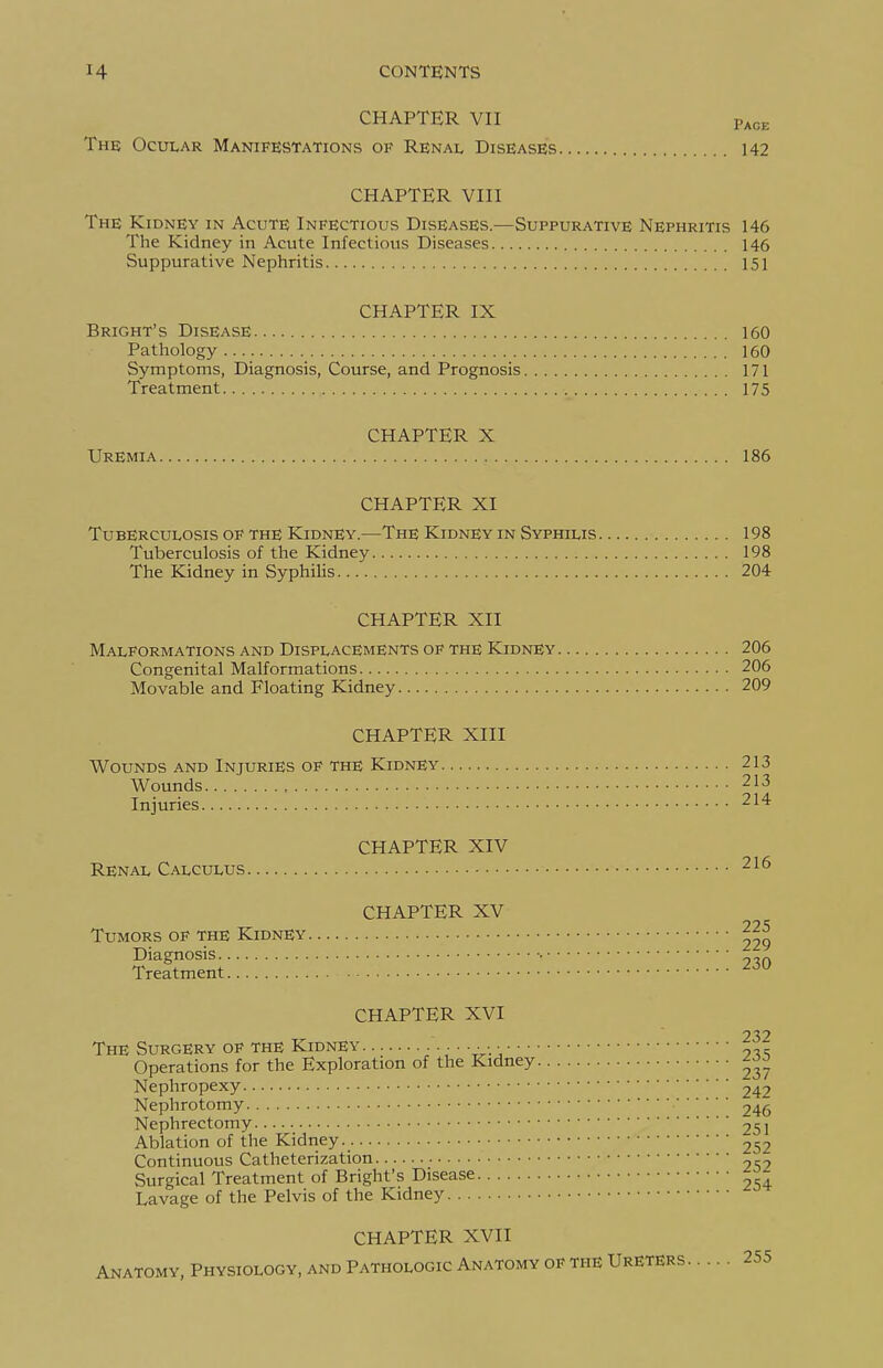 CHAPTER VII Page The Ocular Manifestations of Renal Diseases 142 CHAPTER VIII The Kidney in Acute Infectious Diseases.—Suppurative Nephritis 146 The Kidney in Acute Infectious Diseases 146 Suppurative Nephritis 151 CHAPTER IX Bright's Disease 160 Pathology 160 Symptoms, Diagnosis, Course, and Prognosis 171 Treatment. 175 CHAPTER X Uremia 186 CHAPTER XI Tuberculosis of the Kidney.—The Kidney in Syphilis 198 Tuberculosis of the Kidney 198 The Kidney in Syphilis 204 CHAPTER XII Malformations and Displacements of the Kidney 206 Congenital Malformations 206 Movable and Floating Kidney 209 CHAPTER XIII Wounds and Injuries of the Kidney 213 Wounds 213 Injuries 214 CHAPTER XIV Renal Calculus 216 CHAPTER XV 99 S Tumors of the Kidney Diagnosis • „-„ Treatment ^-^^ CHAPTER XVI 232 The Surgery of the Kidney ■■■■ Operations for the Exploration of the Kidney Nephropexy 242 Nephrotomy 246 Nephrectomy 251 Ablation of the Kidney 252 Continuous Catheterization 2S2 Surgical Treatment of Bright's Disease Lavage of the Pelvis of the Kidney CHAPTER XVII Anatomy, Physiology, and Pathologic Anatomy of the Ureters 255