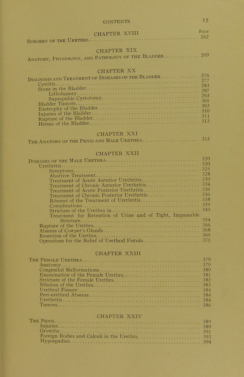 CHAPTER XVIII ^4°^ Surgery op the Ureters CHAPTER XIX Anatomy, Physiology, and Pathology of the Bladder 269 CHAPTER XX Diagnosis and Treatment of Diseases of the Bladder 276 Cystitis 283 Stone in the Bladder Litholapaxy jqx Suprapubic Cystotomy ^^^ Bladder Tumors ^^s. Exstrophy of the Bladder ^yj' Injuries of the Bladder -ih^ Rupture of the Bladder ^J;' Hernia of the Bladder ■^^'^ CHAPTER XXI The Anatomy of the Penis and Male Urethra 315 CHAPTER XXII Diseases of THE Male Urethra 320 Urethritis Symptoms 'ij^ Abortive Treatment 328 Treatment of Acute Anterior Urethritis 330 Treatment of Chronic Anterior Urethritis 334 Treatment of Acute Posterior Urethritis 336 Treatment of Chronic Posterior Urethritis 336 Resume of the Treatment of Urethritis 338 Complications 339 Stricture of the Urethra in 349 Treatment for Retention of Urine and of Tight, Impassable Stricture 354 Rupture of the Urethra 366 Abscess of Cowper's Glands 368 Resection of the Urethra 369 Operations for the Relief of Urethral Fistula 371 CHAPTER XXIII The Female Urethra 379 Anatomy 379 Congenital Malformations 380 Examination of the Female Urethra.<r-. ; 381 Stricture of the Female Urethra 382 Dilation of the Urethra 383 Urethral Fissure 384 Peri-urethral Abscess 384 Urethritis 384 Tumors 386 CHAPTER XXIV The Penis 389 Injuries 389 Growths 391 Foreign Bodies and Calculi in the Urethra 393 Hypospadias 394