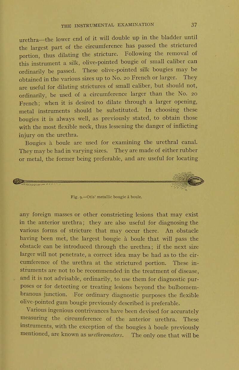 urethra—the lower end of it will double up in the bladder until the largest part of the circumference has passed the strictured portion, thus dilating the stricture. Following the removal of this instrument a silk, olive-pointed bougie of small caliber can ordinarily be passed. These olive-pointed silk bougies may be obtained in the various sizes up to No. 20 French or larger. They are useful for dilating strictures of small caliber, but should not, ordinarily, be used of a circumference larger than the No. 20 French; when it is desired to dilate through a larger opening, metal instruments should be substituted. In choosing these bougies it is always well, as previously stated, to obtain those with the most flexible neck, thus lessening the danger of inflicting injury on the urethra. Bougies a boule are used for examining the urethral canal. They may be had in varying sizes. They are made of either rubber or metal, the former being preferable, and are useful for locating Fig. 9.—Otis' metallic bougie 4 boule. any foreign masses or other constricting lesions that may exist in the anterior urethra; they are also useful for diagnosing the various forms of stricture that may occur there. An obstacle having been met, the largest bougie a boule that will pass the obstacle can be introduced through the urethra; if the next size larger will not penetrate, a correct idea may be had as to the cir- cumference of the urethra at the strictured portion. These in- struments are not to be recommended in the treatment of disease, and it is not advisable, ordinarily, to use them for diagnostic pur- poses or for detecting or treating lesions beyond the bulbomem- branous junction. For ordinary diagnostic purposes the flexible olive-pointed gum bougie previously described is preferable. Various ingenious contrivances have been devised for accurately measuring the circumference of the anterior urethra. These instruments, with the exception of the bougies k boule previously mentioned, are known as urethrometers. The only one that will be