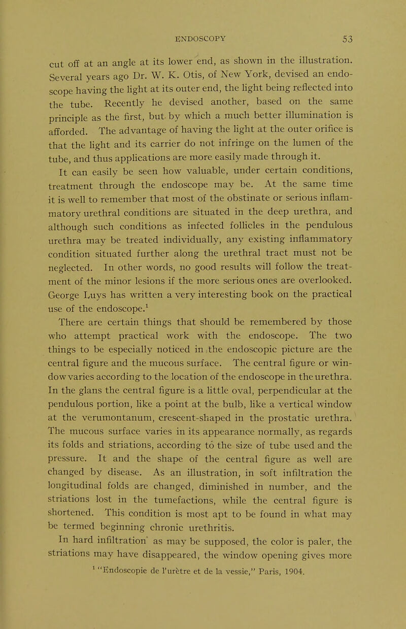 cut oflf at an angle at its lower end, as shown in the illustration. Several years ago Dr. W. K. Otis, of New York, devised an endo- scope having the light at its outer end, the light being reflected into the tube. Recently he devised another, based on the same principle as the first, but- by which a much better illumination is afforded. The advantage of having the light at the outer orifice is that the Hght and its carrier do not infringe on the lumen of the tube, and thus appHcations are more easily made through it. It can easily be seen how valuable, under certain conditions, treatment through the endoscope may be. At the same time it is well to remember that most of the obstinate or serious inflam- matory urethral conditions are situated in the deep urethra, and although such conditions as infected folHcles in the pendulous urethra may be treated individually, any existing inflammatory condition situated further along the urethral tract must not be neglected. In other words, no good results will follow the treat- ment of the minor lesions if the more serious ones are overlooked. George Luys has written a very interesting book on the practical use of the endoscope.^ There are certain things that should be remembered by those who attempt practical work with the endoscope. The two things to be especially noticed in the endoscopic picture are the central figure and the mucous surface. The central figure or win- dow varies according to the location of the endoscope in the urethra. In the glans the central figure is a Httle oval, perpendicular at the pendulous portion, hke a point at the bulb, Hke a vertical window at the verumontanum, crescent-shaped in the prostatic urethra. The mucous surface varies in its appearance normally, as regards its folds and striations, according to the size of tube used and the pressure. It and the shape of the central figure as well are changed by disease. As an illustration, in soft infiltration the longitudinal folds are changed, diminished in number, and the striations lost in the tumefactions, while the central figure is shortened. This condition is most apt to be found in what may be termed beginning chronic urethritis. In hard infiltration as may be supposed, the color is paler, the striations may have disappeared, the window opening gives more ' Endoscopic de I'ur^re et de la vessie, Paris, 1904.
