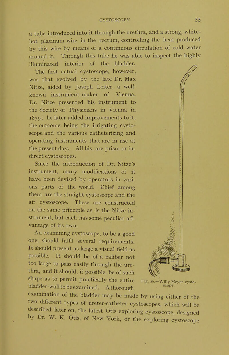 a tube introduced into it through the urethra, and a strong, white- hot platinum wire in the rectum, controUing the heat produced by this wire by means of a continuous circulation of cold water around it. Through this tube he was able to inspect the highly illuminated interior of the bladder. The first actual cystoscope, however, was that evolved by the late Dr. Max Nitze, aided by Joseph Leiter, a well- known instrument-maker of Vienna. Dr. Nitze presented his instrument to the Society of Physicians in Vienna in 1879; he later added improvements to it, the outcome being the irrigating cysto- scope and the various catheterizing and operating instruments that are in use at the present day. All his, are prism or in- direct cystoscopes. Since the introduction of Dr. Nitze's instrument, many modifications of it have been devised by operators in vari- ous parts of the world. Chief among them are the straight cystoscope and the air cystoscope. These are constructed on the same principle as is the Nitze in- strument, but each has some peculiar ad- vantage of its own. An examining cystoscope, to be a good one, should fulfil several requirements. It should present as large a visual field as possible. It should be of a caliber not too large to pass easily through the ure- thra, and it should, if possible, be of such shape as to permit practically the entire bladder-wall to be examined. A thorough examination of the bladder may be made by using either of the two different types of ureter-catheter cystoscopes, which will be described later on, the latest Otis exploring cystoscope, designed by Dr. W. K. Otis, of New York, or the exploring cystoscope Fig. 26.—Willy Meyer cysto- scope.