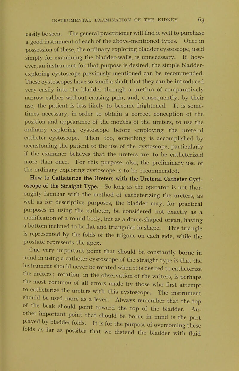easily be seen. The general practitioner will find it well to purchase a good instrument of each of the above-mentioned types. Once in possession of these, the ordinary exploring bladder cystoscope, used simply for examining the bladder-walls, is unnecessary. If, how- ever, an instrument for that purpose is desired, the simple bladder- exploring cystoscope previously mentioned can be recommended. These cystoscopes have so small a shaft that they can be introduced very easily into the bladder through a urethra of comparatively narrow caliber without causing pain, and, consequently, by their use, the patient is less likely to become frightened. It is some- times necessary, in order to obtain a correct conception of the position and appearance of the mouths of the ureters, to use the ordinary exploring cystoscope before employing the ureteral catheter cystoscope. Then, too, something is accomplished by accustoming the patient to the use of the cystoscope, particularly if the examiner believes that the ureters are to be catheterized more than once. For this purpose, also, the preliminary use of the ordinary exploring cystoscope is to be recommended. How to Catheterize the Ureters with the Ureteral Catheter Cyst- oscope of the Straight Type.—So long as the operator is not thor- oughly famiHar with the method of catheterizing the ureters, as well as for descriptive purposes, the bladder may, for practical purposes in using the catheter, be considered not exactly as a modification of a round body, but as a dome-shaped organ, having a bottom inclined to be flat and triangular in shape. This triangle is represented by the folds of the trigone on each side, while the prostate represents the apex. One very important point that should be constantly borne in mind in using a catheter cystoscope of the straight type is that the instrument should never be rotated when it is desired to catheterize the ureters; rotation, in the observation of the writers, is perhaps the most common of all errors made by those who first attempt to catheterize the ureters with this cystoscope. The instrument should be used more as a lever. Always remember that the top of the beak should point toward the top of the bladder. An- other important point that should be borne in mind is the part played by bladder folds. It is for the purpose of overcoming these tolds as far as possible that we distend the bladder with fluid