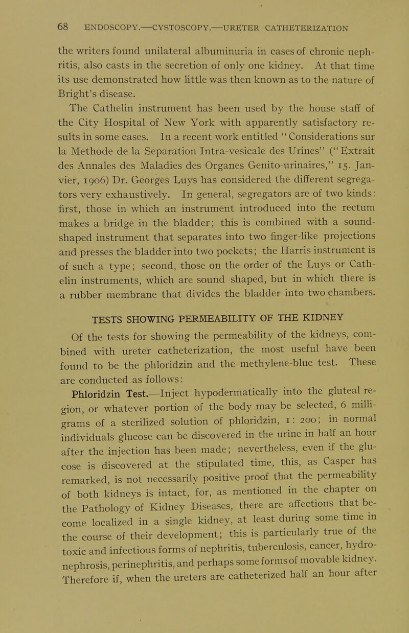 the writers found unilateral albuminuria in cases of chronic neph- ritis, also casts in the secretion of only one kidney. At that time its use demonstrated how little was then known as lo the nature of Bright's disease. The Cathelin instrument has been used by the house staff of the City Hospital of New York with apparently satisfactory re- sults in some cases. In a recent work entitled  Considerations sur la Methode de la Separation Intra-vesicale des Urines (Extrait des Annales des Maladies des Organes Genito-urinaires, 15. Jan- vier, 1906) Dr. Georges Luys has considered the different segrega- tors very exhaustively. In general, segregators are of two kinds: first, those in which an instrument introduced into the rectum makes a bridge in the bladder; this is combined with a sound- shaped instrument that separates into two finger-like projections and presses the bladder into two pockets; the Harris instrument is of such a type; second, those on the order of the Luys or Cath- eUn instruments, which are sound shaped, but in which there is a rubber membrane that divides the bladder into two chambers. TESTS SHOWING PERMEABILITY OF THE KIDNEY Of the tests for showing the permeabiUty of the kidneys, com- bined with ureter catheterization, the most useful have been found to be the phloridzin and the methylene-blue test. These are conducted as follows: Phloridzin Test.—Inject hypodermatically into the gluteal re- gion, or whatever portion of the body may be selected, 6 miUi- grams of a sterihzed solution of phloridzin, i: 200; in normal individuals glucose can be discovered in the urine in half an hour after the injection has been made; nevertheless, even if the glu- cose is discovered at the stipulated time, this, as Casper has remarked, is not necessarily positive proof that the permeability of both kidneys is intact, for, as mentioned in the chapter on the Pathology of Kidney Diseases, there are affections that be- come locaUzed in a single kidney, at least during some time in the course of their development; this is particularly true of the toxic and infectious forms of nephritis, tuberculosis, cancer, hydro- nephrosis, perinephritis, and perhaps someformsof movable kidney. Therefore if, when the ureters are catheterized half an hour after