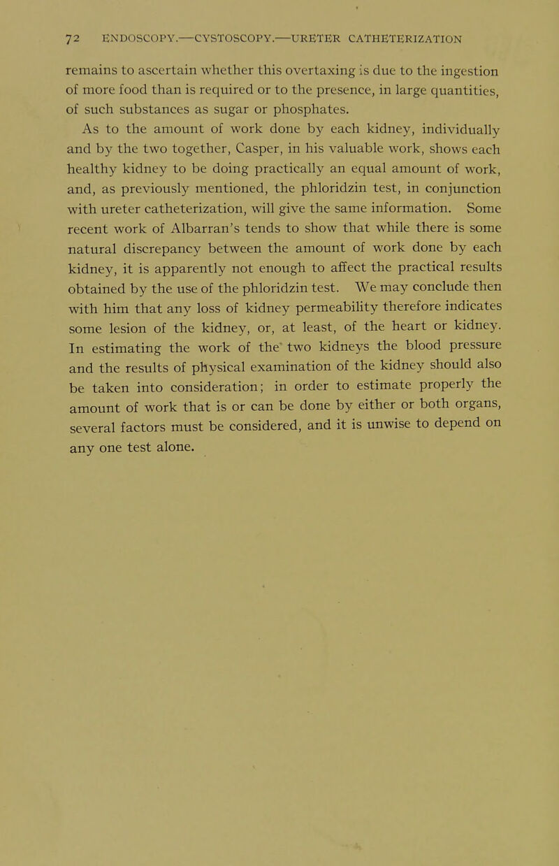 remains to ascertain whether this overtaxing is due to the ingestion of more food than is required or to the presence, in large quantities, of such substances as sugar or phosphates. As to the amount of work done by each kidney, individually and by the two together, Casper, in his valuable work, shows each healthy kidney to be doing practically an equal amount of work, and, as previously mentioned, the phloridzin test, in conjunction with ureter catheterization, will give the same information. Some recent work of Albarran's tends to show that while there is some natural discrepancy between the amount of work done by each kidney, it is apparently not enough to affect the practical results obtained by the use of the phloridzin test. We may conclude then with him that any loss of kidney permeability therefore indicates some lesion of the kidney, or, at least, of the heart or kidney. In estimating the work of the' two kidneys the blood pressure and the results of physical examination of the kidney should also be taken into consideration; in order to estimate properly the amount of work that is or can be done by either or both organs, several factors must be considered, and it is unwise to depend on any one test alone.