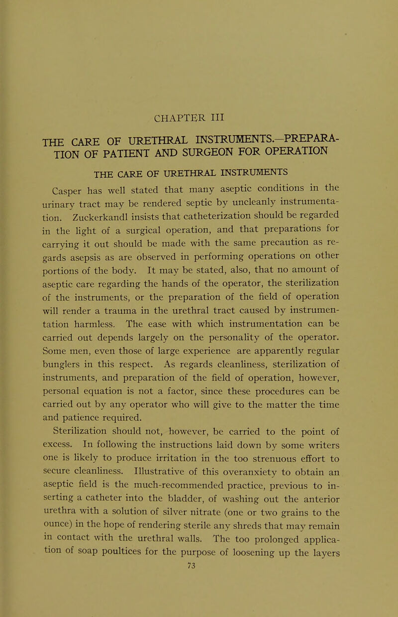 CHAPTER in THE CARE OF URETHRAL INSTRUMENTS.-PREPARA- TION OF PATIENT AND SURGEON FOR OPERATION THE CARE OF URETHRAL INSTRUMENTS Casper has well stated that many aseptic conditions in the urinary tract may be rendered septic by uncleanly instrumenta- tion. Zuckerkandl insists that catheterization should be regarded in the light of a surgical operation, and that preparations for carrying it out should be made with the same precaution as re- gards asepsis as are observed in performing operations on other portions of the body. It may be stated, also, that no amount of aseptic care regarding the hands of the operator, the sterihzation of the instruments, or the preparation of the field of operation will render a trauma in the urethral tract caused by instrumen- tation harmless. The ease with which instrumentation can be carried out depends largely on the personality of the operator. Some men, even those of large experience are apparently regular bunglers in this respect. As regards cleanliness, sterilization of instruments, and preparation of the field of operation, however, personal equation is not a factor, since these procedures can be carried out by any operator who will give to the matter the time and patience required. Sterilization should not, however, be carried to the point of excess. In following the instructions laid down by some writers one is likely to produce irritation in the too strenuous effort to secure cleanliness. Illustrative of this overanxiety to obtain an aseptic field is the much-recommended practice, previous to in- serting a catheter into the bladder, of washing out the anterior urethra with a solution of silver nitrate (one or two grains to the ounce) in the hope of rendering sterile any shreds that may remain in contact with the urethral walls. The too prolonged applica- tion of soap poultices for the purpose of loosening up the layers