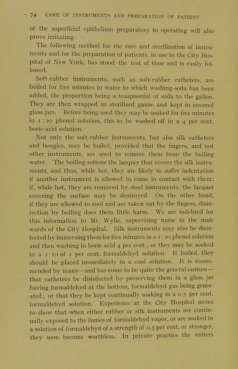 of the superficial epithelium preparatory to operating will also prove irritating. The following method for the care and sterilization of instru- ments and for the preparation of patients, in use in the City Hos- pital of New York, has stood the test of time and is easily fol- lowed. Soft-rubber instruments, such as soft-rubber catheters, are boiled for five minutes in water to which washing-soda has been added, the proportion being a teaspoonful of soda to the gallon. They are then wrapped in sterilized gauze and kept in covered glass jars. Before being used they may be soaked for five minutes in I : 20 phenol solution, this to be washed off in a 4 per cent, boric-acid solution. Not only the soft-rubber instruments, but also silk catheters and bougies, may be bqiled, provided that the fingers, and not other instruments, are used to remove them from the boiling water. The boiling softens the lacquer that covers the silk instru- ments, and thus, while hot, they are likely to suffer indentation if another instrument is allowed to come in contact with them; if, while hot, they are removed by steel instruments, the lacquer covering the surface may be destroyed On the other hand, if they are allowed to cool and are taken out by the fingers, disin- fection by boiling does them little harm. We are indebted for this information to Mr. Wylie, supervising nurse in the male wards of the City Hospital. Silk instruments may also be disin- fected by immersing them for five minutes in a i: 20 phenol solution and then washing in boric acid 4 per cent., or they may be soaked in a 1:10 of i per cent, formaldehyd solution. If boiled, they should be placed immediately in a cool solution. It is recom- mended by many—and has come to be quite the general custom— that catheters be disinfected by preserving them in a glass jar having formaldehyd at the bottom, formaldehyd gas being gener- ated; or that they be kept continually soaking in a 0.5 per cent, formaldehyd solution. Experience at the City Hospital seems to show that when either rubber or silk instruments are contin- ually exposed to the fumes of formaldehyd vapor, or are soaked in a solution of formaldehyd of a strength of 0.5 per cent, or stronger, they soon become worthless. In private practice the writers