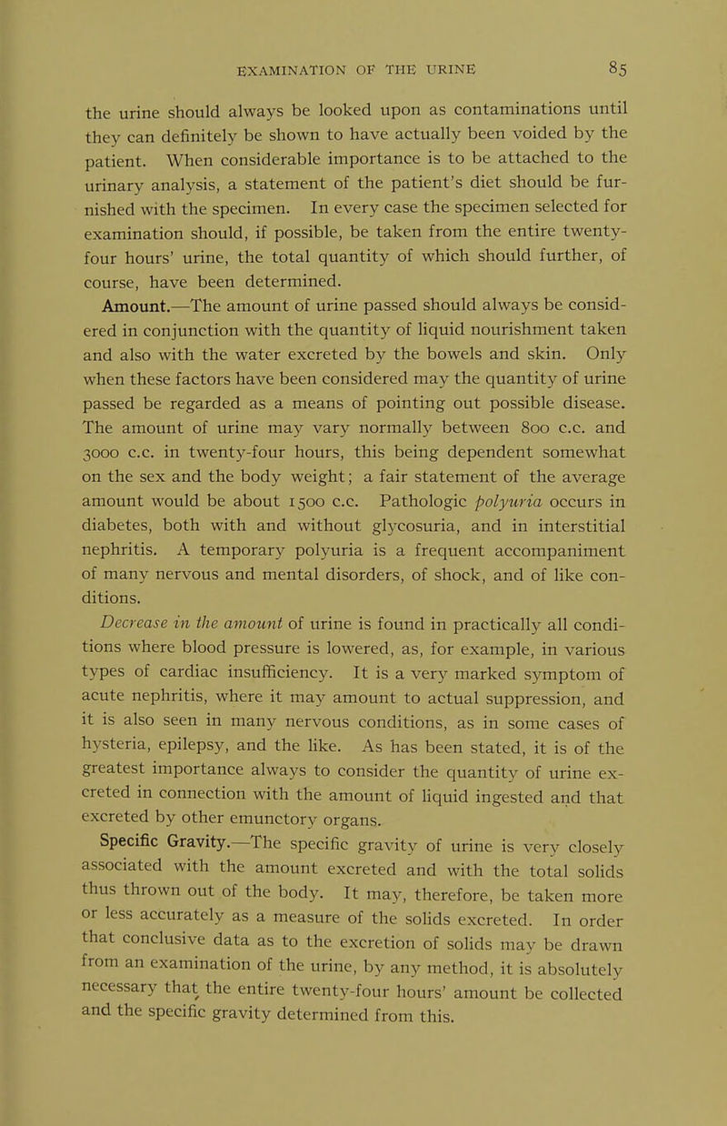 the urine should always be looked upon as contaminations until they can definitely be shown to have actually been voided by the patient. When considerable importance is to be attached to the urinary analysis, a statement of the patient's diet should be fur- nished with the specimen. In every case the specimen selected for examination should, if possible, be taken from the entire twenty- four hours' urine, the total quantity of which should further, of course, have been determined. Amount.—The amount of urine passed should always be consid- ered in conjunction with the quantity of Hquid nourishment taken and also with the water excreted by the bowels and skin. Only when these factors have been considered may the quantity of urine passed be regarded as a means of pointing out possible disease. The amount of urine may vary normally between 800 c.c. and 3000 c.c. in twenty-four hours, this being dependent somewhat on the sex and the body weight; a fair statement of the average amount would be about 1500 c.c. Pathologic polyuria occurs in diabetes, both with and without glycosuria, and in interstitial nephritis. A temporary polyuria is a frequent accompaniment of many nervous and mental disorders, of shock, and of like con- ditions. Decrease in the amount of urine is found in practically all condi- tions where blood pressure is lowered, as, for example, in various types of cardiac insufiiciency. It is a very marked symptom of acute nephritis, where it may amount to actual suppression, and it is also seen in many nervous conditions, as in some cases of hysteria, epilepsy, and the Hke. As has been stated, it is of the greatest importance always to consider the quantity of urine ex- creted in connection with the amount of liquid ingested and that excreted by other emunctory organs. Specific Gravity.—The specific gravity of urine is very closely associated with the amount excreted and with the total solids thus thrown out of the body. It may, therefore, be taken more or less accurately as a measure of the solids excreted. In order that conclusive data as to the excretion of solids may be drawn from an examination of the urine, by any method, it is absolutely necessary that the entire twenty-four hours' amount be collected and the specific gravity determined from this.