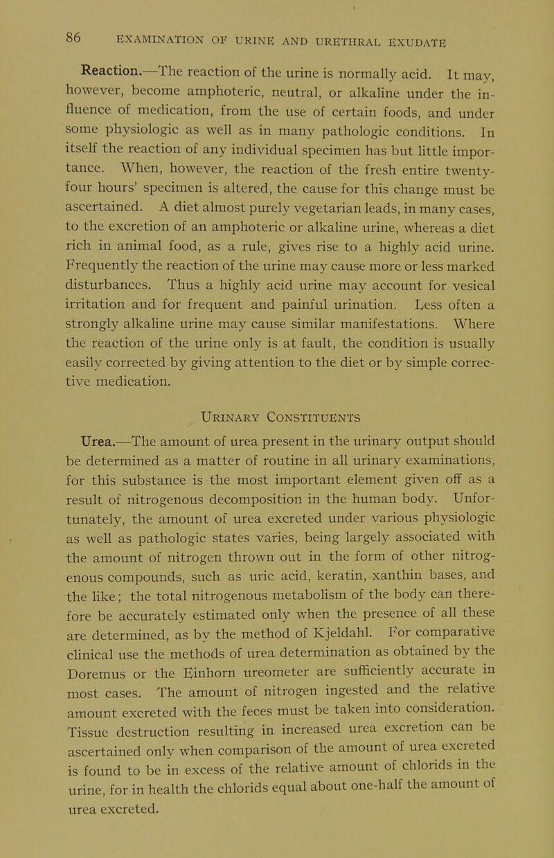 Reaction.—The reaction of the urine is normally acid. It may, however, become amphoteric, neutral, or alkaline under the in- fluence of medication, from the use of certain foods, and under some physiologic as well as in many pathologic conditions. In itself the reaction of any individual specimen has but little impor- tance. When, however, the reaction of the fresh entire twenty- four hours' specimen is altered, the cause for this change must be ascertained. A diet almost purely vegetarian leads, in many cases, to the excretion of an amphoteric or alkaline urine, whereas a diet rich in animal food, as a rule, gives rise to a highly acid urine. Frequently the reaction of the urine may cause more or less marked disturbances. Thus a highly acid urine may account for vesical irritation and for frequent and painful urination. Less often a strongly alkaline urine may cause similar manifestations. Where the reaction of the urine only is at fault, the condition is usually easily corrected by giving attention to the diet or by simple correc- tive medication. Urinary Constituents Urea.—The amount of urea present in the urinary output should be determined as a matter of routine in all urinary examinations, for this substance is the most important element given off as a result of nitrogenous decomposition in the human body. Unfor- tunately, the amount of urea excreted under various physiologic as well as pathologic states varies, being largely associated with the amount of nitrogen thrown out in the form of other nitrog- enous compounds, such as uric acid, keratin, xanthin bases, and the like; the total nitrogenous metabolism of the body can there- fore be accurately estimated only when the presence of all these are determined, as by the method of Kjeldahl. For comparative cHnical use the methods of urea determination as obtained by the Doremus or the Einhorn ureometer are sufficiently accurate in most cases. The amount of nitrogen ingested and the relative amount excreted with the feces must be taken into consideration. Tissue destruction resulting in increased urea excretion can be ascertained only when comparison of the amount of urea excreted is found to be in excess of the relative amount of chlorids in the urine, for in health the chlorids equal about one-half the amount of urea excreted.