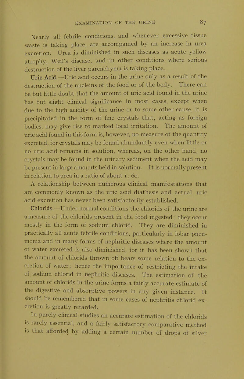 Nearly all febrile conditions, and whenever excessive tissue waste is taking place, are accompanied by an increase in urea excretion. Urea .is diminished in such diseases as acute yellow atrophy, Weil's disease, and in other conditions where serious destruction of the liver parenchyma is taking place. Uric Acid.—Uric acid occurs in the urine only as a result of the destruction of the nucleins of the food or of the body. There can be but Httle doubt that the amount of uric acid found in the urine has but sHght clinical significance in most cases, except when due to the high acidity of the urine or to some other cause, it is precipitated in the form of fine crystals that, acting as foreign bodies, may give rise to marked local irritation. The amount of uric acid found in this form is, however, no measure of the quantity excreted, for crystals may be found abundantly even when little or no uric acid remains in solution, whereas, on the other hand, no crystals may be found in the urinary sediment when the acid may be present in large amounts held in solution. It is normally present in relation to urea in a ratio of about i: 60. A relationship between numerous cUnical manifestations that are commonly known as the uric acid diathesis and actual uric acid excretion has never been satisfactorily established. Chlorids.—Under normal conditions the chlorids of the urine are a measure of the chlorids present in the food ingested; they occur mostly in the form of sodium chlorid. They are diminished in practically all acute febrile conditions, particularly in lobar pneu- monia and in many forms of nephritic diseases where the amount of water excreted is also diminished, for it has been shown that the amount of chlorids thrown off bears some relation to the ex- cretion of water; hence the importance of restricting the intake of sodium chlorid in nephritic diseases. The estimation of the amount of chlorids in the urine forms a fairly accurate estimate of the digestive and absorptive powers in any given instance. It should be remembered that in some cases of nephritis chlorid ex- cretion is greatly retarded. In purely clinical studies an accurate estimation of the chlorids is rarely essential, and a fairly satisfactory comparative method is that afforded by adding a certain number of drops of silver