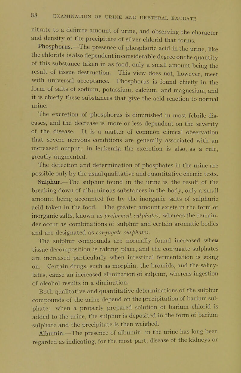 nitrate to a definite amount of urine, and observing the character and density of the precipitate of silver chlorid that forms. Phosphorus—The presence of phosphoric acid in the urine, Uke the chlorids, is also dependent in considerable degree on the quantity of this substance taken in as food, only a small amount being the result of tissue destruction. This view does not, however, meet with universal acceptance. Phosphorus is found chiefly in the form of salts of sodium, potassium, calcium, and magnesium, and it is chiefly these substances that give the acid reaction to normal urine. The excretion of phosphorus is diminished in most febrile dis- eases, and the decrease is more or less dependent on the severity of the disease. It is a matter of common clinical observation that severe nervous conditions are generally associated with an increased output; in leukemia the excretion is also, as a rule, greatly augmented. The detection and determination of phosphates in the urine are possible only by the usual qualitative and quantitative chemic tests. Sulphur.—The sulphur found in the urine is the result of the breaking down of albuminous substances in the body, only a small amount being accounted for by the inorganic salts of sulphuric acid taken in the food. The greater amount exists in the form of inorganic salts, known as preformed sulphates; whereas the remain- der occur as combinations of sulphur and certain aromatic bodies and are designated as conjugate sulphates. The sulphur compounds are normally found increased whea tissue decomposition is taking place, and the conjugate sulphates are increased particularly when intestinal fermentation is going on. Certain drugs, such as morphin, the bromids, and the salicy- lates, cause an increased elimination of sulphur, whereas ingestion of alcohol results in a diminution. Both qualitative and quantitative determinations of the sulphur compounds of the urine depend on the precipitation of barium sul- phate; when a properly prepared solution of barium chlorid is added to the urine, the sulphur is deposited in the form of barium sulphate and the precipitate is then weighed. Albumin.—The presence of albumin in the urine has long been regarded as indicating, for the most part, disease of the kidneys or