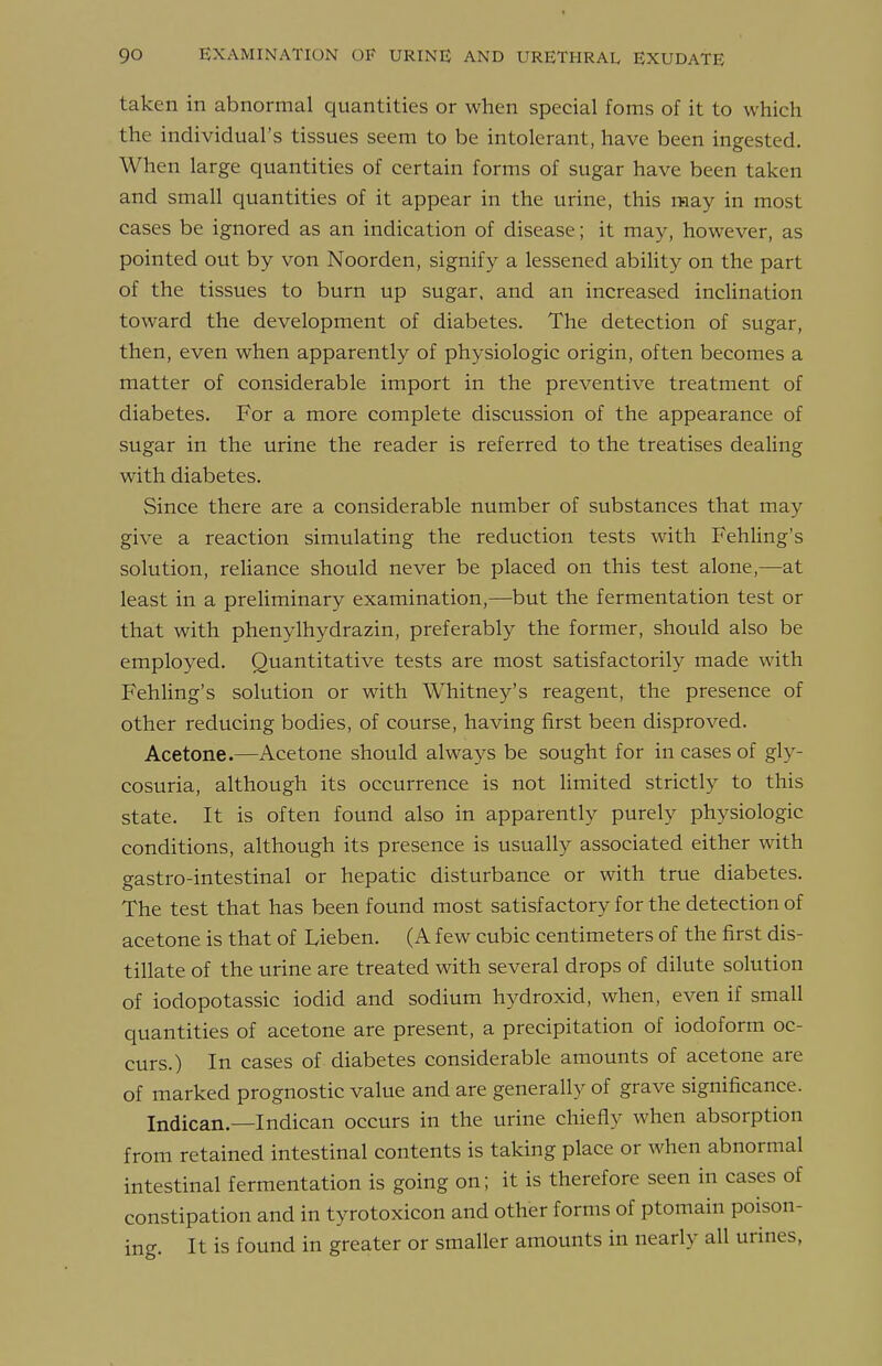 taken in abnormal quantities or when special foms of it to which the individual's tissues seem to be intolerant, have been ingested. When large quantities of certain forms of sugar have been taken and small quantities of it appear in the tirine, this may in most cases be ignored as an indication of disease; it may, however, as pointed out by von Noorden, signify a lessened abiUty on the part of the tissues to burn up sugar, and an increased inclination toward the development of diabetes. The detection of sugar, then, even when apparently of physiologic origin, often becomes a matter of considerable import in the preventive treatment of diabetes. For a more complete discussion of the appearance of sugar in the urine the reader is referred to the treatises dealing with diabetes. Since there are a considerable number of substances that may give a reaction simulating the reduction tests with FehUng's solution, rehance should never be placed on this test alone,—at least in a preliminary examination,—but the fermentation test or that with phenylhydrazin, preferably the former, should also be employed. Quantitative tests are most satisfactorily made with Fehling's solution or with Whitney's reagent, the presence of other reducing bodies, of course, having first been disproved. Acetone.—Acetone should always be sought for in cases of gly- cosuria, although its occurrence is not limited strictly to this state. It is often found also in apparently purely physiologic conditions, although its presence is usually associated either with gastro-intestinal or hepatic disturbance or with true diabetes. The test that has been found most satisfactory for the detection of acetone is that of Lieben. (A few cubic centimeters of the first dis- tillate of the urine are treated with several drops of dilute solution of iodopotassic iodid and sodium hydroxid, when, even if small quantities of acetone are present, a precipitation of iodoform oc- curs.) In cases of diabetes considerable amounts of acetone are of marked prognostic value and are generally of grave significance. Indican.—Indican occurs in the urine chiefly when absorption from retained intestinal contents is taking place or when abnormal intestinal fermentation is going on; it is therefore seen in cases of constipation and in tyrotoxicon and other forms of ptomain poison- ing. It is found in greater or smaller amounts in nearly all urines,
