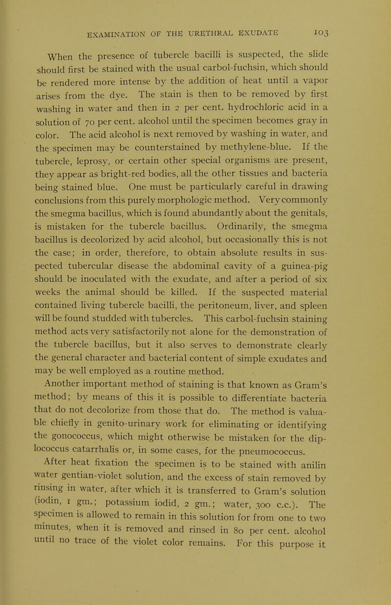When the presence of tubercle bacilli is suspected, the slide should first be stained with the usual carbol-fuchsin, which should be rendered more intense by the addition of heat until a vapor arises from the dye. The stain is then to be removed by first washing in water and then in 2 per cent, hydrochloric acid in a solution of 70 per cent, alcohol until the specimen becomes gray in color. The acid alcohol is next removed by washing in water, and the specimen may be counterstained by methylene-blue. If the tubercle, leprosy, or certain other special organisms are present, they appear as bright-red bodies, all the other tissues and bacteria being stained blue. One must be particularly careful in drawing conclusions from this purely morphologic method. Very commonly the smegma bacillus, which is found abundantly about the genitals, is mistaken for the tubercle bacillus. Ordinarily, the smegma bacillus is decolorized by acid alcohol, but occasionally this is not the case; in order, therefore, to obtain absolute results in sus- pected tubercular disease the abdominal cavity of a guinea-pig should be inoculated with the exudate, and after a period of six weeks the animal should be killed. If the suspected material contained living tubercle baciUi, the peritoneum, liver, and spleen will be found studded with tubercles. This carbol-fuchsin staining method acts very satisfactorily not alone for the demonstration of the tubercle bacillus, but it also serves to demonstrate clearly the general character and bacterial content of simple exudates and may be well employed as a routine method. Another important method of staining is that known as Gram's method; by means of this it is possible to differentiate bacteria that do not decolorize from those that do. The method is valua- ble chiefly in genito-urinary work for eliminating or identifying the gonococcus, which might otherwise be mistaken for the dip- lococcus catarrhalis or, in some cases, for the pneumococcus. After heat fixation the specimen is to be stained with anilin water gentian-violet solution, and the excess of stain removed by rinsing in water, after which it is transferred to Gram's solution (lodm, I gm.; potassium iodid, 2 gm.; water, 300 c.c). The specimen is allowed to remain in this solution for from one to two minutes, when it is removed and rinsed in 80 per cent, alcohol until no trace of the violet color remains. For this purpose it