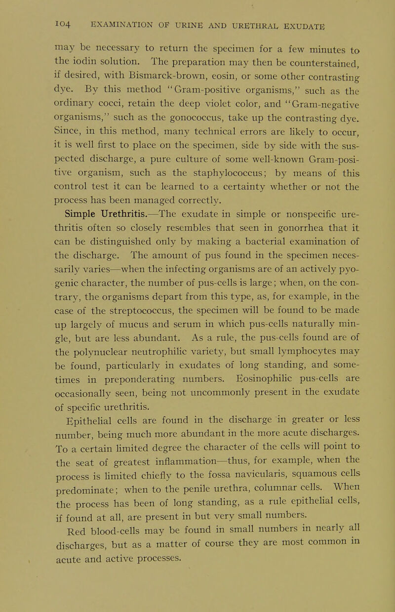 may be necessary to return the specimen for a few minutes to the iodin solution. The preparation may then be counterstained, if desired, with Bismarck-brown, eosin, or some other contrasting dye. By this method Gram-positive organisms, such as the ordinary cocci, retain the deep violet color, and Gram-negative organisms, such as the gonococcus, take up the contrasting dye. Since, in this method, many technical errors are likely to occur, it is well first to place on the specimen, side by side with the sus- pected discharge, a pure culture of some well-known Gram-posi- tive organism, such as the staphylococcus; by means of this control test it can be learned to a certainty whether or not the process has been managed correctly. Simple Urethritis,—The exudate in simple or nonspecific ure- thritis often so closely resembles that seen in gonorrhea that it can be distinguished only by making a bacterial examination of the discharge. The amount of pus found in the specimen neces- sarily varies—when the infecting organisms are of an actively pyo- genic character, the number of pus-cells is large; when, on the con- trary, the organisms depart from this type, as, for example, in the case of the streptococcus, the specimen will be found to be made up largely of mucus and serum in which pus-cells naturally min- gle, but are less abundant. As a rule, the pus-cells found are of the polynuclear neutrophilic variety, but small lymphocytes may be found, particularly in exudates of long standing, and some- times in preponderating numbers. EosinophiHc pus-cells are occasionally seen, being not uncommonly present in the exudate of specific urethritis. Epithelial cells are found in the discharge in greater or less number, being much more abundant in the more acute discharges. To a certain Hmited degree the character of the cells will point to the seat of greatest inflammation—thus, for example, when the process is Umited chiefly to the fossa navicularis, squamous cells predominate; when to the penile urethra, columnar cells. When the process has been of long standing, as a rule epithelial cells, if found at all, are present in but very small numbers. Red blood-cells may be found in small numbers in nearly all discharges, but as a matter of course they are most common in acute and active processes.