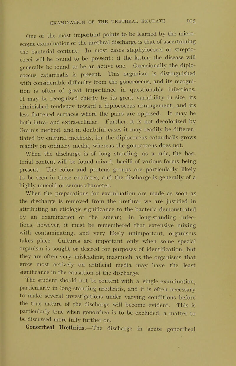 One of the most important points to be learned by the micro- scopic examination of the urethral discharge is that of ascertaining the bacterial content. In most cases staphylococci or strepto- cocci will be found to be present; if the latter, the disease will generally be found to be an active one. Occasionally the diplo- coccus catarrhalis is present. This organism is distinguished with considerable difficulty from the gonococcus, and its recogni- tion is often of great importance in questionable infections. It may be recognized chiefly by its great variability in size, its diminished tendency toward a diplococcus arrangement, and its less flattened surfaces where the pairs are opposed. It may be both intra- and extra-cellular. Further, it is not decolorized by Gram's method, and in doubtful cases it may readily be differen- tiated by cultural methods, for the diplococcus catarrhaHs grows readily on ordinary media, whereas the gonococcus does not. When the discharge is of long standing, as a rule, the bac- terial content will be found mixed, bacilli of various forms being present. The colon and proteus groups are particularly likely to be seen in these exudates, and the discharge is generally of a highly mucoid or serous character. When the preparations for examination are made as soon as the discharge is removed from the urethra, we are justified in attributing an etiologic significance to the bacteria demonstrated by an examination of the smear; in long-standing infec- tions, however, it must be remembered that extensive mixing with contaminating, and very Hkely unimportant, organisms takes place. Cultures are important only when some special organism is sought or desired for purposes of identification, but they are often very misleading, inasmuch as the organisms that grow most actively on artificial media may have the least significance in the causation of the discharge. The student should not be content with a single examination, particularly in long-standing urethritis, and it is often necessary to make several investigations under varying conditions before the true nature of the discharge will become evident. This is particularly true when gonorrhea is to be excluded, a matter to be discussed more fully further on. Gonorrheal Urethritis.—The discharge in acute gonorrheal