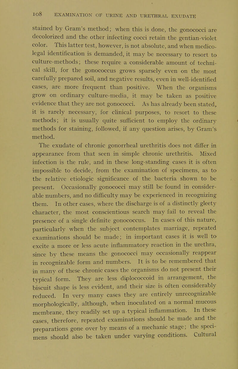 Stained by Gram's method; when this is done, the gonococci are decolorized and the other infecting cocci retain the gentian-violet color. This latter test, however, is not absolute, and when medico- legal identification is demanded, it may be necessary to resort to culture-methods; these require a considerable amount of techni- cal skill, for the gonococcus grows sparsely even on the most carefully prepared soil, and negative results, even in well-identified cases, are more frequent than positive. When the organisms grow on ordinary culture-media, it may be taken as positive evidence that they are not gonococci. As has already been stated, it is rarely necessary, for clinical purposes, to resort to these methods; it is usually quite sufficient to employ the ordinary methods for staining, followed, if any question arises, by Gram's method. The exudate of chronic gonorrheal urethritis does not differ in appearance from that seen in simple chronic urethritis. Mixed infection is the rule, and in these long-standing cases it is often impossible to decide, from the examination of specimens, as to the relative etiologic significance of the bacteria shown to be present. Occasionally gonococci may still be found in consider- able numbers, and no difficulty may be experienced in recognizing them. In other cases, where the discharge is of a distinctly gleety character, the most conscientious search may fail to reveal the presence of a single definite gonococcus. In cases of this nature, particularly when the subject contemplates marriage, repeated examinations should be made; in important cases it is well to excite a more or less acute inflammatory reaction in the urethra, since by these means the gonococci may occasionally reappear in recognizable form and numbers. It is to be remembered that in many of these chronic cases the organisms do not present their typical form. They are less diplococcoid in arrangement, the biscuit shape is less evident, and their size is often considerably reduced. In very many cases they are entirely unrecognizable morphologically, although, when inoculated on a normal mucous membrane, they readily set up a typical inflammation. In these cases, therefore, repeated examinations should be made and the preparations gone over by means of a mechanic stage; the speci- mens should also be taken under varying conditions. Cultural