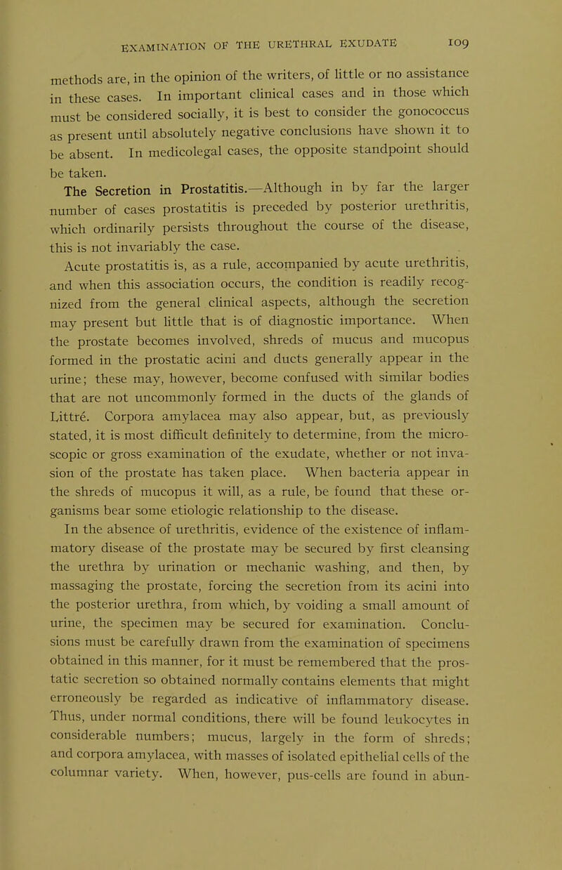 methods are, in the opinion of the writers, of little or no assistance in these cases. In important cUnical cases and in those which must be considered socially, it is best to consider the gonococcus as present until absolutely negative conclusions have shown it to be absent. In medicolegal cases, the opposite standpoint should be taken. The Secretion in Prostatitis.—Although in by far the larger number of cases prostatitis is preceded by posterior urethritis, which ordinarily persists throughout the course of the disease, this is not invariably the case. Acute prostatitis is, as a rule, accompanied by acute urethritis, and when this association occurs, the condition is readily recog- nized from the general cHnical aspects, although the secretion may present but little that is of diagnostic importance. When the prostate becomes involved, shreds of mucus and mucopus formed in the prostatic acini and ducts generally appear in the urine; these may, however, become confused with similar bodies that are not uncommonly formed in the ducts of the glands of Littre. Corpora amylacea may also appear, but, as previously stated, it is most difficult definitely to determine, from the micro- scopic or gross examination of the exudate, whether or not inva- sion of the prostate has taken place. When bacteria appear in the shreds of mucopus it will, as a rule, be found that these or- ganisms bear some etiologic relationship to the disease. In the absence of urethritis, evidence of the existence of inflam- matory disease of the prostate may be secured by first cleansing the urethra by urination or mechanic washing, and then, by massaging the prostate, forcing the secretion from its acini into the posterior urethra, from which, by voiding a small amount of urine, the specimen may be secured for examination. Conclu- sions must be carefully drawn from the examination of specimens obtained in this manner, for it must be remembered that the pros- tatic secretion so obtained normally contains elements that might erroneously be regarded as indicative of inflammatory disease. Thus, under normal conditions, there will be found leukocytes in considerable numbers; mucus, largely in the form of shreds; and corpora amylacea, with masses of isolated epithehal cells of the columnar variety. When, however, pus-cells are found in abun-