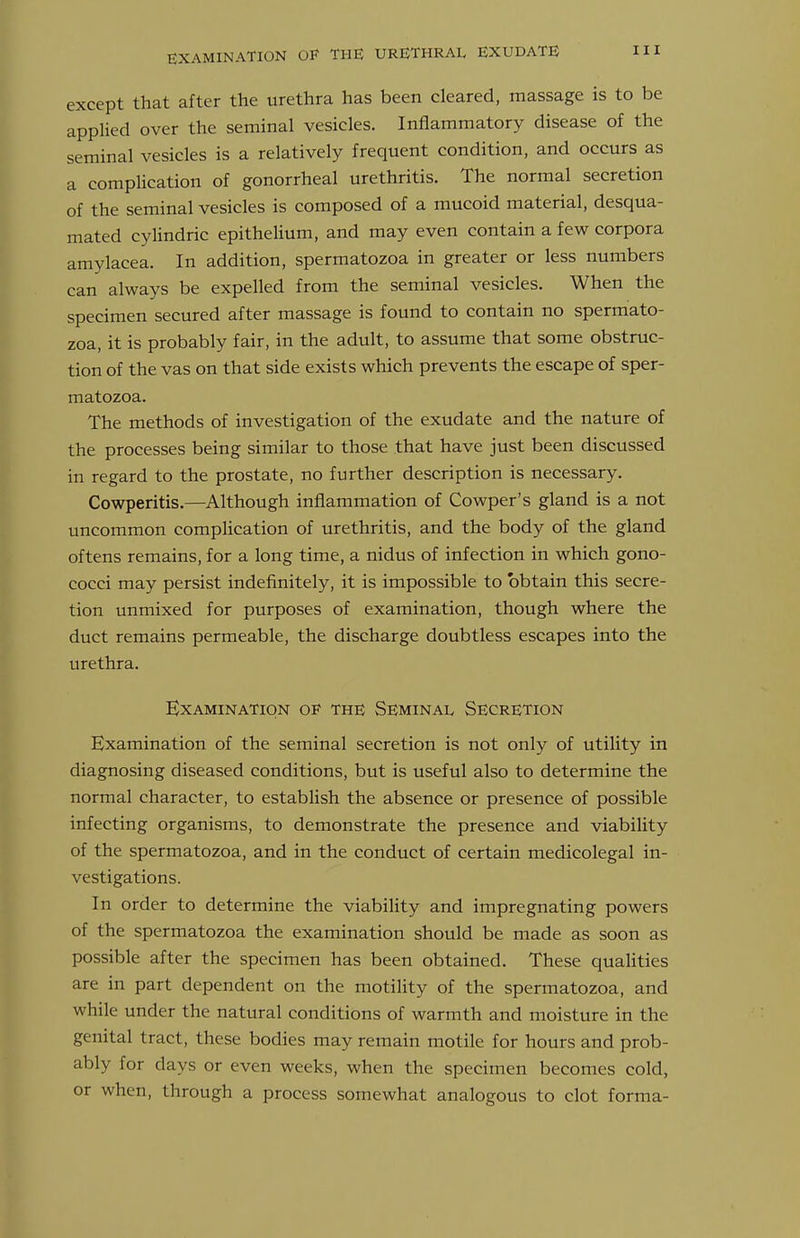 except that after the urethra has been cleared, massage is to be applied over the seininal vesicles. Inflammatory disease of the seminal vesicles is a relatively frequent condition, and occurs as a complication of gonorrheal urethritis. The normal secretion of the seminal vesicles is composed of a mucoid material, desqua- mated cylindric epithelium, and may even contain a few corpora amylacea. In addition, spermatozoa in greater or less numbers can always be expelled from the seminal vesicles. When the specimen secured after massage is found to contain no spermato- zoa, it is probably fair, in the adult, to assume that some obstruc- tion of the vas on that side exists which prevents the escape of sper- matozoa. The methods of investigation of the exudate and the nature of the processes being similar to those that have just been discussed in regard to the prostate, no further description is necessary. Cowperitis.—Although inflammation of Cowper's gland is a not uncommon compHcation of urethritis, and the body of the gland oftens remains, for a long time, a nidus of infection in which gono- cocci may persist indefinitely, it is impossible to obtain this secre- tion unmixed for purposes of examination, though where the duct remains permeable, the discharge doubtless escapes into the urethra. Examination of the Seminal Secretion Examination of the seminal secretion is not only of utility in diagnosing diseased conditions, but is useful also to determine the normal character, to establish the absence or presence of possible infecting organisms, to demonstrate the presence and viability of the spermatozoa, and in the conduct of certain medicolegal in- vestigations. In order to determine the viability and impregnating powers of the spermatozoa the examination should be made as soon as possible after the specimen has been obtained. These qualities are in part dependent on the motility of the spermatozoa, and while under the natural conditions of warmth and moisture in the genital tract, these bodies may remain motile for hours and prob- ably for days or even weeks, when the specimen becomes cold, or when, through a process somewhat analogous to clot forma-