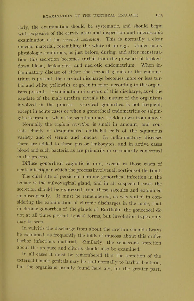 larly, the examination should be systematic, and should begin with exposure of the cervix uteri and inspection and microscopic examination of the cervical secretion. This is normally a clear mucoid material, resembling the white of an egg. Under many physiologic conditions, as just before, during, and after menstrua- tion, this secretion becomes turbid from the presence of broken- down blood, leukocytes, and necrotic endometrium. When in- flammatory disease of either the cervical glands or the endome- trium is present, the cervical discharge becomes more or less tur- bid and white, yellowish, or green in color, according to the organ- isms present. Examination of smears of this discharge, as of the exudate of the male urethra, reveals the nature of the organisms involved in the process. Cervical gonorrhea is not frequent, except in acute cases or when a gonorrheal endometritis or salpin- gitis is present, when the secretion may trickle down from above. Normally the vaginal secretion is small in amount, and con- sists chiefly of desquamated epithelial cells of the squamous variety and of serum and mucus. In inflammatory diseases there are added to these pus or leukocytes, and in active cases blood and such bacteria as are primarily or secondarily concerned in the process. Diffuse gonorrheal vaginitis is rare, except in those cases of acute infection in which the process involves all portions of the tract. The chief site of persistent chronic gonorrheal infection in the female is the vulvovaginal gland, and in all suspected cases the secretion should be expressed from these saccules and examined microscopically. It must be remembered, as was stated in con- sidering the examination of chronic discharges in the male, that in chronic gonorrhea of the glands of Bartholin the gonococci do not at all times present typical forms, but involution types only may be seen. In vulvitis the discharge from about the urethra should always be examined, as frequently the folds of mucosa about this orifice harbor infectious material. Similarly, the sebaceous secretion about the prepuce and clitoris should also be examined. In all cases it must be remembered that the secretion of the external female genitals may be said normally to harbor bacteria, but the organisms usually found here are, for the greater part,'
