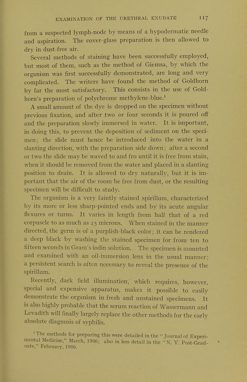 from a suspected lymph-node by means of a hypodermatic needle and aspiration. The cover-glass preparation is then allowed to dry in dust-free air. Several methods of staining have been successfully employed, but most of them, such as the method of Giemsa, by which the organism was first successfully demonstrated, are long and very complicated. The writers have found the method of Goldhorn by far the most satisfactory. This consists in the use of Gold- horn's preparation of polychrome methylene-blue.^ A small amount of the dye is dropped on the specimen without previous fixation, and after two or four seconds it is poured off and the preparation slowly immersed in water. It is important, in doing this, to prevent the deposition of sediment on the speci- men; the slide must hence be introduced into the water in a slanting direction, with the preparation side down; after a second or two the slide may be waved to and fro until it is free from stain, when it should be removed from the water and placed in a slanting position to drain. It is allowed to dry naturally, but it is im- portant that the air of the room be free from dust, or the resulting specimen will be difficult to study. The organism is a very faintly stained spirillum, characterized by its more or less sharp-pointed ends and by its acute angular flexures or turns. It varies in length from half that of a red corpuscle to as much as 25 microns. When stained in the manner directed, the germ is of a purplish-black color; it can be rendered a deep black by washing the stained specimen for from ten to fifteen seconds in Gram's iodin solution. The specimen is mounted and examined with an oil-immersion lens in the usual manner; a persistent search is often necessary to reveal the presence of the spirillum. Recently, dark field illumination, which requires, however, special and expensive apparatus, makes it possible to easily demonstrate the organism in fresh and unstained specimens. It is also highly probable that the serum reaction of Wassermann and Levadith will finally largely replace the other methods for the early absolute diagnosis of syphilis. ' The methods for preparing this were detailed in the  lournal of Experi- mental Medicine, March, 1906; also in less detail in the '' N Y Post-Grad- uate, February, 1906.