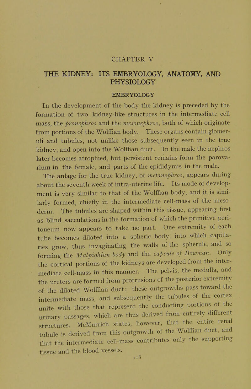 CHAPTER V THE KIDNEY: ITS EMBRYOLOGY, ANATOMY, AND PHYSIOLOGY EMBRYOLOGY In the development of the body the kidney is preceded by the formation of two kidney-Uke structures in the intermediate cell mass, the pronephros and the mesonephros, both of which originate from portions of the Wolffian body. These organs contain glomer- uli and tubules, not unlike those subsequently seen in the true kidney, and open into the Wolffian duct. In the male the nephros later becomes atrophied, but persistent remains form the parova- rium in the female, and parts of the epididymis in the male. The anlage for the true kidney, or metanephros, appears during about the seventh week of intra-uterine hfe. Its mode of develop- ment is very similar to that of the Wolffian body, and it is simi- larly formed, chiefly in the intermediate cell-mass of the meso- derm. The tubules are shaped within this tissue, appearing first as blind sacculations in the formation of which the primitive peri- toneum now appears to take no part. One extremity of each tube becomes dilated into a spheric body, into which capilla- ries grow, thus invaginating the walls of the spherule, and so forming the Malpighian body and the capsule of Bowman. Only the cortical portions of the kidneys are developed from the inter- mediate cell-mass in this manner. The pelvis, the medulla, and the ureters are formed from protrusions of the posterior extremity of the dilated Wolffian duct; these outgrowths pass toward the intermediate mass, and subsequently the tubules of the cortex unite with those that represent the conducting portions of the urinary passages, which are thus derived from entirely different structures. McMurrich states, however, that the entire renal tubule is derived from this outgrowth of the Wolffian duct, and that the intermediate cell-mass contributes only the supporting tissue and the blood-vessels.