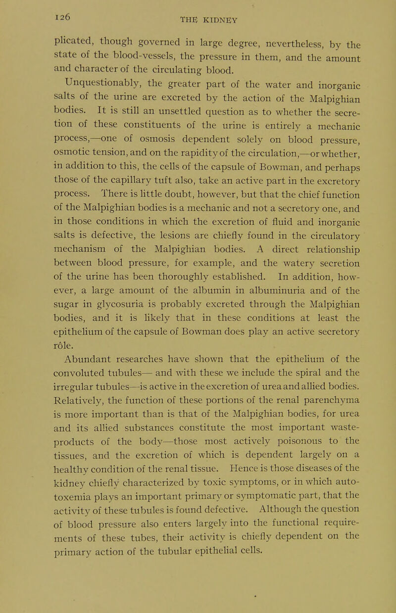 plicated, though governed in large degree, nevertheless, by the state of the blood-vessels, the pressure in them, and the amount and character of the circulating blood. Unquestionably, the greater part of the water and inorganic salts of the urine are excreted by the action of the Malpighian bodies. It is still an unsettled question as to whether the secre- tion of these constituents of the urine is entirely a mechanic process,—one of osmosis dependent solely on blood pressure, osmotic tension, and on the rapidity of the circulation,—or whether, in addition to this, the cells of the capsule of Bowman, and perhaps those of the capillary tuft also, take an active part in the excretory process. There is Httle doubt, however, but that the chief function of the Malpighian bodies is a mechanic and not a secretory one, and in those conditions in which the excretion of fluid and inorganic salts is defective, the lesions are chiefly found in the circulatory mechanism of the Malpighian bodies. A direct relationship between blood pressure, for example, and the watery secretion of the urine has been thoroughly established. In addition, how- ever, a large amount of the albumin in albuminuria and of the sugar in glycosuria is probably excreted through the Malpighian bodies, and it is likely that in these conditions at least the epithelium of the capsule of Bowman does play an active secretory role. Abundant researches have shown that the epithelium of the convoluted tubules— and with these we include the spiral and the irregular tubules—is active in the excretion of urea and allied bodies. Relatively, the function of these portions of the renal parenchyma is more important than is that of the Malpighian bodies, for urea and its allied substances constitute the most important waste- products of the body—those most actively poisonous to the tissues, and the excretion of which is dependent largely on a healthy condition of the renal tissue. Hence is those diseases of the kidney chiefly characterized by toxic symptoms, or in which auto- toxemia plays an important primary or symptomatic part, that the activity of these tubules is found defective. Although the question of blood pressure also enters largely into the functional require- ments of these tubes, their activity is chiefly dependent on the primary action of the tubular epithelial cells.