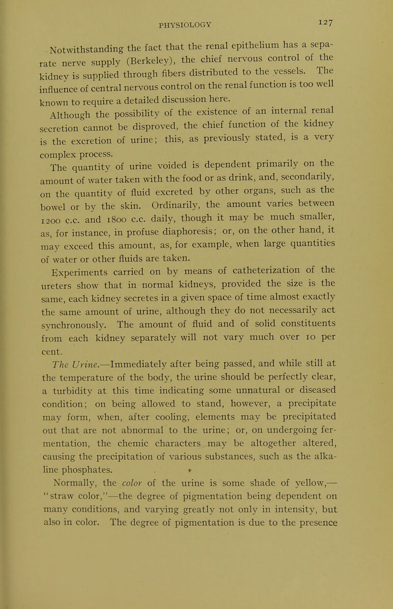 Notwithstanding the fact that the renal epitheHum has a sepa- rate nerve supply (Berkeley), the chief nervous control of the kidney is supplied through fibers distributed to the vessels. The influence of central nervous control on the renal function is too well known to require a detailed discussion here. Although the possibility of the existence of an internal renal secretion cannot be disproved, the chief function of the kidney is the excretion of urine; this, as previously stated, is a very complex process. The quantity of urine voided is dependent primarily on the amount of water taken with the food or as drink, and, secondarily, on the quantity of fluid excreted by other organs, such as the bowel or by the skin. Ordinarily, the amount varies between 1200 c.c. and 1800 c.c. daily, though it may be much smaller, as, for instance, in profuse diaphoresis; or, on the other hand, it may exceed this amount, as, for example, when large quantities of water or other fluids are taken. Experiments carried on by means of catheterization of the ureters show that in normal kidneys, provided the size is the same, each kidney secretes in a given space of time almost exactly the same amount of urine, although they do not necessarily act synchronously. The amount of fluid and of solid constituents from each kidney separately will not vary much over 10 per cent. The Urine.—Immediately after being passed, and while still at the temperature of the body, the urine should be perfectly clear, a turbidity at this time indicating some unnatural or diseased condition; on being allowed to stand, however, a precipitate may form, when, after cooling, elements may be precipitated out that are not abnormal to the urine; or, on undergoing fer- mentation, the chemic characters may be altogether altered, causing the precipitation of various substances, such as the alka- line phosphates. v Normally, the color of the urine is some shade of yellow,— straw color,—the degree of pigmentation being dependent on many conditions, and varying greatly not only in intensity, but also in color. The degree of pigmentation is due to the presence