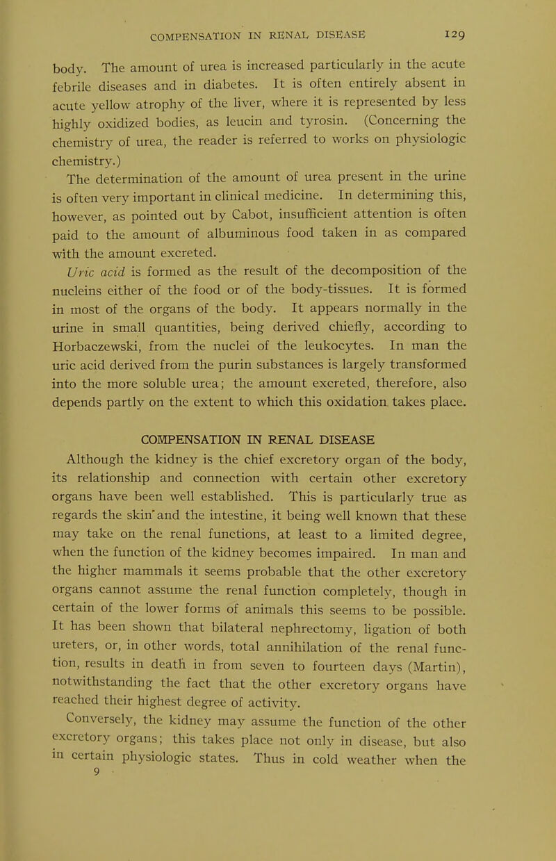 body. The amount of urea is increased particularly in the acute febrile diseases and in diabetes. It is often entirely absent in acute yellow atrophy of the Hver, where it is represented by less highly oxidized bodies, as leucin and tyrosin. (Concerning the chemistry of urea, the reader is referred to works on physiologic chemistry.) The determination of the amount of urea present in the urine is often very important in clinical medicine. In determining this, however, as pointed out by Cabot, insufficient attention is often paid to the amount of albuminous food taken in as compared with the amount excreted. Uric acid is formed as the result of the decomposition of the nucleins either of the food or of the body-tissues. It is formed in most of the organs of the body. It appears normally in the urine in small quantities, being derived chiefly, according to Horbaczewski, from the nuclei of the leukocytes. In man the uric acid derived from the purin substances is largely transformed into the more soluble urea; the amount excreted, therefore, also depends partly on the extent to which this oxidation, takes place. COEIPENSATION IN RENAL DISEASE Although the kidney is the chief excretory organ of the body, its relationship and connection with certain other excretory organs have been well established. This is particularly true as regards the skin'and the intestine, it being well known that these may take on the renal functions, at least to a limited degree, when the function of the kidney becomes impaired. In man and the higher mammals it seems probable that the other excretory organs cannot assume the renal function completely, though in certain of the lower forms of animals this seems to be possible. It has been shown that bilateral nephrectomy, ligation of both ureters, or, in other words, total annihilation of the renal func- tion, results in death in from seven to fourteen days (Martin), notwithstanding the fact that the other excretory organs have reached their highest degree of activity. Conversely, the kidney may assume the function of the other excretory organs; this takes place not only in disease, but also in certain physiologic states. Thus in cold weather when the 9