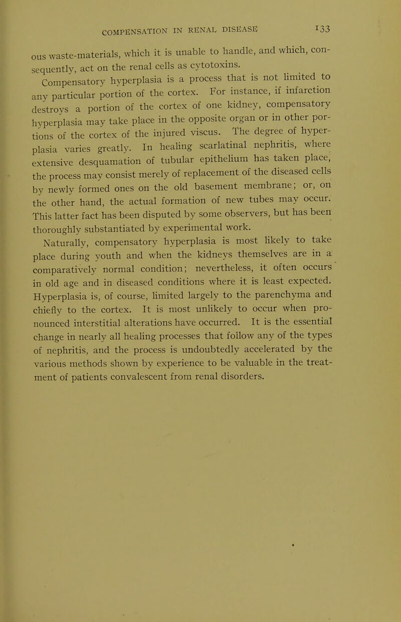 OUS waste-materials, which it is unable to handle, and which, con- sequently, act on the renal cells as cytotoxins. Compensatory hyperplasia is a process that is not limited to any particular portion of the cortex. For instance, if infarction destroys a portion of the cortex of one kidney, compensatory hyperplasia may take place in the opposite organ or in other por- tions of the cortex of the injured viscus. The degree of hyper- plasia varies greatly. In healing scarlatinal nephritis, where extensive desquamation of tubular epithelium has taken place, the process may consist merely of replacement of the diseased cells by newly formed ones on the old basement membrane; or, on the other hand, the actual formation of new tubes may occur. This latter fact has been disputed by some observers, but has been thoroughly substantiated by experimental work. Naturally, compensatory hyperplasia is most likely to take place during youth and when the kidneys themselves are in a comparatively normal condition; nevertheless, it often occurs in old age and in diseased conditions where it is least expected. Hyperplasia is, of course, limited largely to the parenchyma and chiefly to the cortex. It is most unlikely to occur when pro- nounced interstitial alterations have occurred. It is the essential change in nearly all healing processes that follow any of the types of nephritis, and the process is undoubtedly accelerated by the various methods shown by experience to be valuable in the treat- ment of patients convalescent from renal disorders.