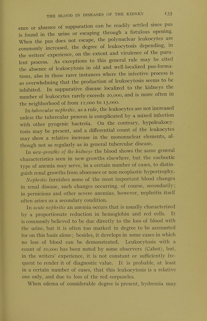 ence or absence of suppuration can be readily settled since pus is found in the urine or escaping through a fistulous opening. When the pus does not escape, the polynuclear leukocytes are commonly increased, the degree of leukocytosis depending, in the writers' experience, on the extent and virulence of the puru- lent process. As exceptions to this general rule may be cited the absence of leukocytosis in old and well-localized pus-forma- tions, also in those rarer instances where the infective process is so overwhelming that the production of leukocytosis seems to be inhibited. In suppurative disease localized to the kidneys the number of leukocytes rarely exceeds 20,000, and is more often in the neighborhood of from 12,000 to 15,000. In tubercular nephritis, as a rule, the leukocytes are not increased unless the tubercular process is compUcated by a mixed infection with other pyogenic bacteria. On the contrary, hypoleukocy- tosis may be present, and a differential count of the leukocytes may show a relative increase in the mononuclear elements, al- though not so regularly as in general tubercular disease. In new-growths of the kidneys the blood shows the same general characteristics seen in new-growths elsewhere, but the cachectic type of anemia may serve, in a certain number of cases, to distin- guish renal growths from abscesses or non-neoplastic hypertrophy. Nephritis furnishes some of the most important blood changes in renal disease, such changes occurring, of course, secondarily; in pernicious and other severe anemias, however, nephritis itself often arises as a secondary condition. In acute nephritis an anemia occurs that is usually characterized by a proportionate reduction in hemoglobin and red cells. It is commonly believed to be due directly to the loss of blood with the urine, but it is often too marked in degree to be accounted for on this basis alone; besides, it develops in some cases in which no loss of blood can be demonstrated. Leukocj^tosis with a count of 20,000 has been noted by some observers (Cabot), but, in the writers' experience, it is not constant or sufficiently fre- quent to render it of diagnostic value. It is probable, at least in a certain number of cases, that this leukocytosis is a relative one only, and due to loss of the red corpuscles. When edema of considerable degree is present, hydremia may