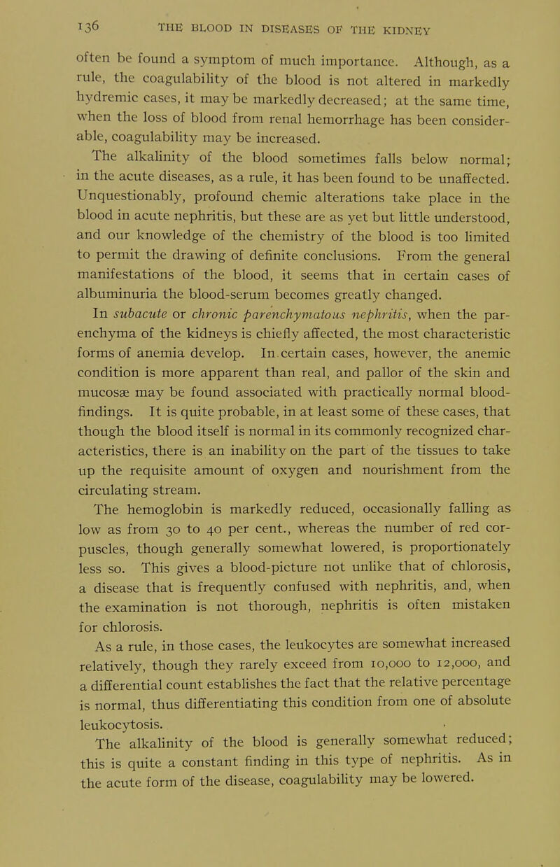 often be found a symptom of much importance. Although, as a rule, the coagulabiHty of the blood is not altered in markedly hydremic cases, it maybe markedly decreased; at the same time, when the loss of blood from renal hemorrhage has been consider- able, coagulability may be increased. The alkalinity of the blood sometimes falls below normal; in the acute diseases, as a rule, it has been found to be unaffected. Unquestionably, profound chemic alterations take place in the blood in acute nephritis, but these are as yet but little understood, and our knowledge of the chemistry of the blood is too limited to permit the drawing of definite conclusions. From the general manifestations of the blood, it seems that in certain cases of albuminuria the blood-serum becomes greatly changed. In subacute or chronic parenchymatous nephritis, when the par- enchyma of the kidneys is chiefly affected, the most characteristic forms of anemia develop. In certain cases, however, the anemic condition is more apparent than real, and pallor of the skin and mucosae may be found associated with practically normal blood- findings. It is quite probable, in at least some of these cases, that though the blood itself is normal in its commonly recognized char- acteristics, there is an inability on the part of the tissues to take up the requisite amount of oxygen and nourishment from the circulating stream. The hemoglobin is markedly reduced, occasionally falling as low as from 30 to 40 per cent., whereas the number of red cor- puscles, though generally somewhat lowered, is proportionately less so. This gives a blood-picture not unlike that of chlorosis, a disease that is frequently confused with nephritis, and, when the examination is not thorough, nephritis is often mistaken for chlorosis. As a rule, in those cases, the leukocytes are somewhat increased relatively, though they rarely exceed from 10,000 to 12,000, and a differential count establishes the fact that the relative percentage is normal, thus differentiating this condition from one of absolute leukocytosis. The alkahnity of the blood is generally somewhat reduced; this is quite a constant finding in this type of nephritis. As in the acute form of the disease, coagulability may be lowered.