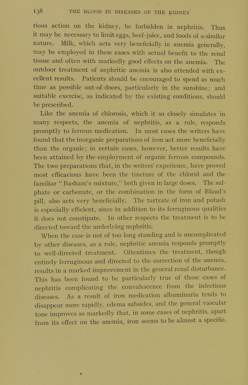 rious action on the kidney, be forbidden in nephritis. Thus it may be necessary to limit eggs, beef-juice, and foods of a-similar nature. Milk, which acts very beneficially in anemia generally, may be employed in these cases with actual benefit to the renal tissue and often with markedly good effects on the anemia. The outdoor treatment of nephritic anemia is also attended with ex- cellent results. Patients should be encouraged to spend as much time as possible out-of-doors, particularly in the sunshine; and suitable exercise, as indicated by the existing conditions, should be prescribed. Like the anemia of chlorosis, which it so closely simulates in many respects, the anemia of nephritis, as a rule, responds promptly to ferrous medication. In most cases the writers have found that the inorganic preparations of iron act more beneficially than the organic; in certain cases, however, better results have been attained by the employment of organic ferrous compounds. The two preparations that, in the writers' experience, have proved most efficacious have been the tincture of the chlorid and the familiar  Basham's mixture, both given in large doses. The sul- phate or carbonate, or the combination in the form of Blaud's pill, also acts very beneficially. The tartrate of iron and potash is especially efficient, since in addition to its ferruginous quaUties it does not constipate. In other respects the treatment is to be directed toward the underlying nephritis. When the case is not of too long standing and is uncomplicated by other diseases, as a rule, nephritic anemia responds promptly to well-directed treatment. Oftentimes the treatment, though entirely ferruginous and directed to the correction of the anemia, results in a marked improvement in the general renal disturbance. This has been found to be particularly true of those cases of nephritis comphcating the convalescence from the infectious diseases. As a result of iron medication albuminuria tends to disappear more rapidly, edema subsides, and the general vascular tone improves so markedly that, in some cases of nephritis, apart from its effect on the anemia, iron seems to be almost a specific.
