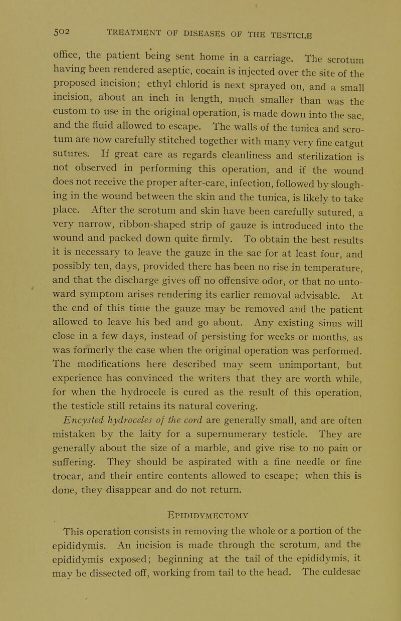 office, the patient being sent home in a carriage. The scrotum having been rendered aseptic, cocain is injected over the site of the proposed incision; ethyl chlorid is next sprayed on, and a small incision, about an inch in length, much smaller than was the custom to use in the original operation, is made down into the sac, and the fluid allowed to escape. The walls of the tunica and scro- tum are now carefully stitched together with many very fine catgut sutures. If great care as regards cleanliness and sterilization is not observed in performing this operation, and if the wound does not receive the proper after-care, infection, followed by slough- ing in the wound between the skin and the tunica, is likely to take place. After the scrotum and skin have been carefully sutured, a very narrow, ribbon-shaped strip of gauze is introduced into the wound and packed down quite firmly. To obtain the best results it is necessary to leave the gauze in the sac for at least four, and possibly ten, days, provided there has been no rise in temperature, and that the discharge gives off no offensive odor, or that no unto- ward symptom arises rendering its eariier removal advisable. At the end of this time the gauze may be removed and the patient allowed to leave his bed and go about. Any existing sinus will close in a few days, instead of persisting for weeks or months, as was formerly the case when the original operation was performed. The modifications here described may seem unimportant, but experience has convinced the writers that they are worth while, for when the hydrocele is cured as the result of this operation, the testicle still retains its natural covering. Encysted hydroceles of the cord are generally small, and are often mistaken by the laity for a supernumerary testicle. They are generally about the size of a marble, and give rise to no pain or suffering. They should be aspirated with a fine needle or fine trocar, and their entire contents allowed to escape; when this is done, they disappear and do not return. Epididymectomy This operation consists in removing the whole or a portion of the epididymis. An incision is made through the scrotum, and the epididymis exposed; beginning at the tail of the epididymis, it may be dissected off, working from tail to the head. The culdesac