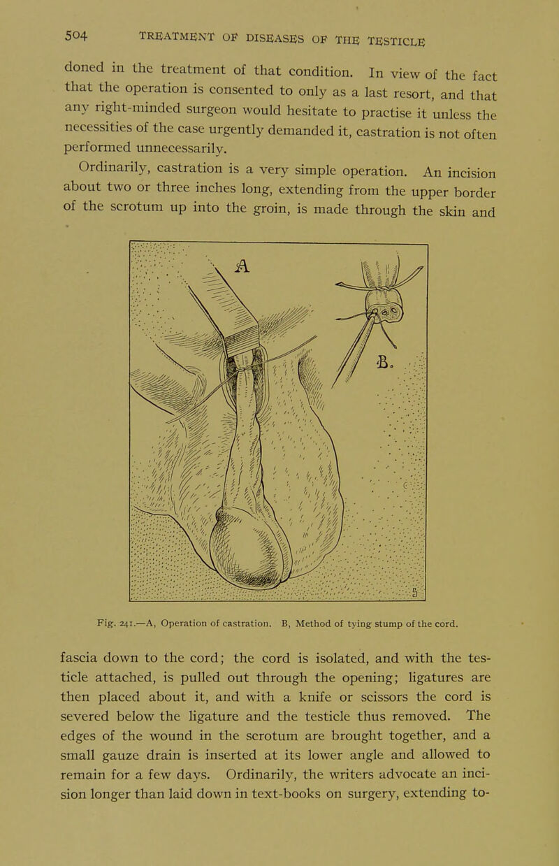 doned in the treatment of that condition. In view of the fact that the operation is consented to only as a last resort, and that any right-minded surgeon would hesitate to practise it unless the necessities of the case urgently demanded it, castration is not often performed unnecessarily. Ordinarily, castration is a very simple operation. An incision about two or three inches long, extending from the upper border of the scrotum up into the groin, is made through the skin and Fig. 241.—A, Operation of castration, B, Method of tying stump of the cord. fascia down to the cord; the cord is isolated, and with the tes- ticle attached, is pulled out through the opening; ligatures are then placed about it, and with a knife or scissors the cord is severed below the ligature and the testicle thus removed. The edges of the wound in the scrotum are brotight together, and a small gauze drain is inserted at its lower angle and allowed to remain for a few days. Ordinarily, the writers advocate an inci- sion longer than laid down in text-books on surgery, extending to-