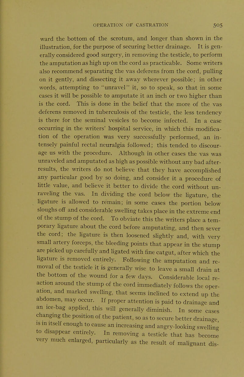 ward the bottom of the scrotum, and longer than shown in the illustration, for the purpose of securing better drainage. It is gen- erally considered good surgery, in removing the testicle, to perform the amputation as high up on the cord as practicable. >Some writers also recommend separating the vas deferens from the cord, pulling on it gently, and dissecting it away wherever possible; in other words, attempting to unravel it, so to speak, so that in some cases it will be possible to amputate it an inch or two higher than is the cord. This is done in the belief that the more of the vas deferens removed in tuberculosis of the testicle, the less tendency is there for the seminal vesicles to become infected. In a case occurring in the writers' hospital service, in which this modifica- tion of the operation was very successfully performed, an in- tensely painful rectal neuralgia followed; this tended to discour- age us with the procedure. Although in other cases the vas was unraveled and amputated as high as possible without any bad after- results, the writers do not believe that they have accompHshed any particular good by so doing, and consider it a procedure of little value, and beUeve it better to divide the cord without un- raveling the vas. In dividing the cord below the ligature, the ligature is allowed to remain; in some cases the portion below sloughs off and considerable swelling takes place in the extreme end of the stump of the cord. To obviate this the writers place a tem- porary ligature about the cord before amputating, and then sever the cord; the ligature is then loosened sHghtly and, with very small artery forceps, the bleeding points that appear in the stump are picked up carefully and ligated with fine catgut, after which the ligature is removed entirely. Following the amputation and re- moval of the testicle it is generally wise to leave a small drain at the bottom of the wound for a few days. Considerable local re- action around the stump of the cord immediately follows the oper- ation, and marked swelling, that seems inclined to extend up the abdomen, may occur. If proper attention is paid to drainage and an ice-bag appHed, this will generally diminish. In some cases changmg the position of the patient, so as to secure better drainage is m Itself enough to cause an increasing and angry-looking swelling to disappear entirely. In removing a testicle that has become very much enlarged, particularly as the result of malignant dis-