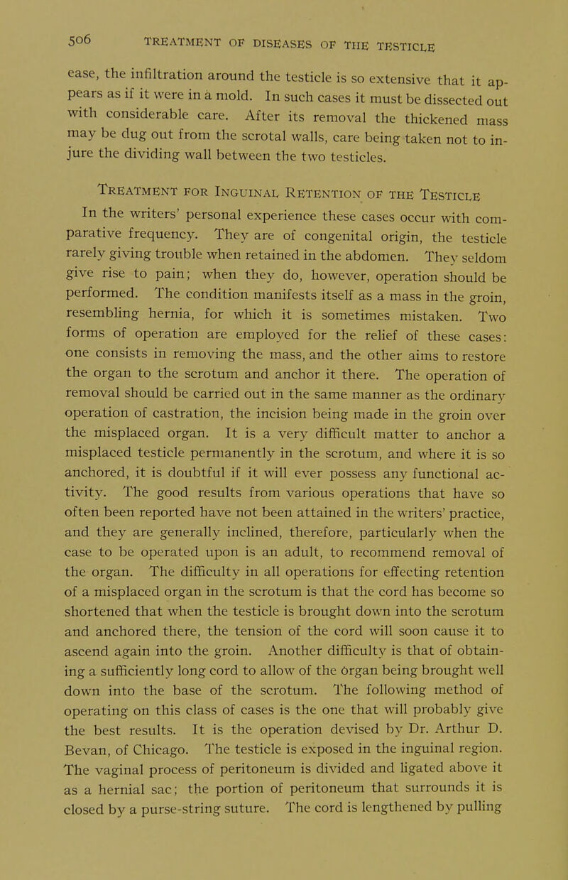 ease, the infiltration around the testicle is so extensive that it ap- pears as if it were in a mold. In such cases it must be dissected out with considerable care. After its removal the thickened mass may be dug out from the scrotal walls, care being taken not to in- jure the dividing wall between the two testicles. Treatment for Inguinal Retention of the Testicle In the writers' personal experience these cases occur with com- parative frequency. They are of congenital origin, the testicle rarely giving trouble when retained in the abdomen. They seldom give rise to pain; when they do, however, operation should be performed. The condition manifests itself as a mass in the groin, resembUng hernia, for which it is sometimes mistaken. Two forms of operation are employed for the relief of these cases: one consists in removing the mass, and the other aims to restore the organ to the scrotum and anchor it there. The operation of removal should be carried out in the same manner as the ordinary operation of castration, the incision being made in the groin over the misplaced organ. It is a very difficult matter to anchor a misplaced testicle permanently in the scrotum, and where it is so anchored, it is doubtful if it will ever possess any functional ac- tivity. The good results from various operations that have so often been reported have not been attained in the writers' practice, and they are generally incHned, therefore, particularly when the case to be operated upon is an adult, to recommend removal of the organ. The difficulty in all operations for efifecting retention of a misplaced organ in the scrotum is that the cord has become so shortened that when the testicle is brought down into the scrotum and anchored there, the tension of the cord will soon cause it to ascend again into the groin. Another difficulty is that of obtain- ing a sufficiently long cord to allow of the Organ being brought well down into the base of the scrotum. The following method of operating on this class of cases is the one that will probably give the best results. It is the operation devised by Dr. Arthur D. Bevan, of Chicago. The testicle is exposed in the inguinal region. The vaginal process of peritoneum is divided and ligated above it as a hernial sac; the portion of peritoneum that surrounds it is closed by a purse-string suture. The cord is lengthened by pulling