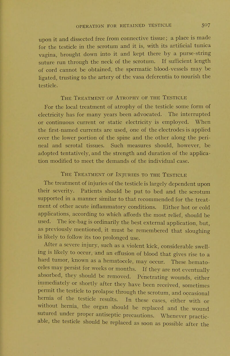 OPERATION FOR RETAINED TESTICLE upon it and dissected free from connective tissue; a place is made for the testicle in the scrotum and it is, with its artificial tunica vagina, brought down into it and kept there by a purse-string suture run through the neck of the scrotum. If sulBcient length of cord cannot be obtained, the spermatic blood-vessels may be ligated, trusting to the artery of the vasa deferentia to nourish the testicle. The Treatment of Atrophy of the Testicle For the local treatment of atrophy of the testicle some form of electricity has for many years been advocated. The interrupted or continuous current or static electricity is employed. When the first-named currents are used, one of the electrodes is applied over the lower portion of the spine and the other along the peri- neal and scrotal tissues. Such measures should, however, be adopted tentatively, and the strength and duration of the applica- tion modified to meet the demands of the individual case. The Treatment of Injuries to the Testicle The treatment of injuries of the testicle is largely dependent upon their severity. Patients should be put to bed and the scrotum supported in a manner similar to that recommended for the treat- ment of other acute inflammatory conditions. Bither hot or cold applications, according to which affords the most relief, should be used. The ice-bag is ordinarily the best external application, but, as previously mentioned, it must be remembered that sloughing is likely to follow its too prolonged use. After a severe injury, such as a violent kick, considerable swell- ing is likely to occur, and an effusion of blood that gives rise to a hard tumor, known as a hematocele, may occur. These hemato- celes may persist for weeks or months. If they are not eventually absorbed, they should be removed. Penetrating wounds, either immediately or shortly after they have been received, sometimes permit the testicle to prolapse through the scrotum, and occasional hernia of the testicle results. In these cases, either with or without hernia, the organ should be replaced and the wound sutured under proper antiseptic precautions. Whenever practic- able, the testicle should be replaced as soon as possible after the