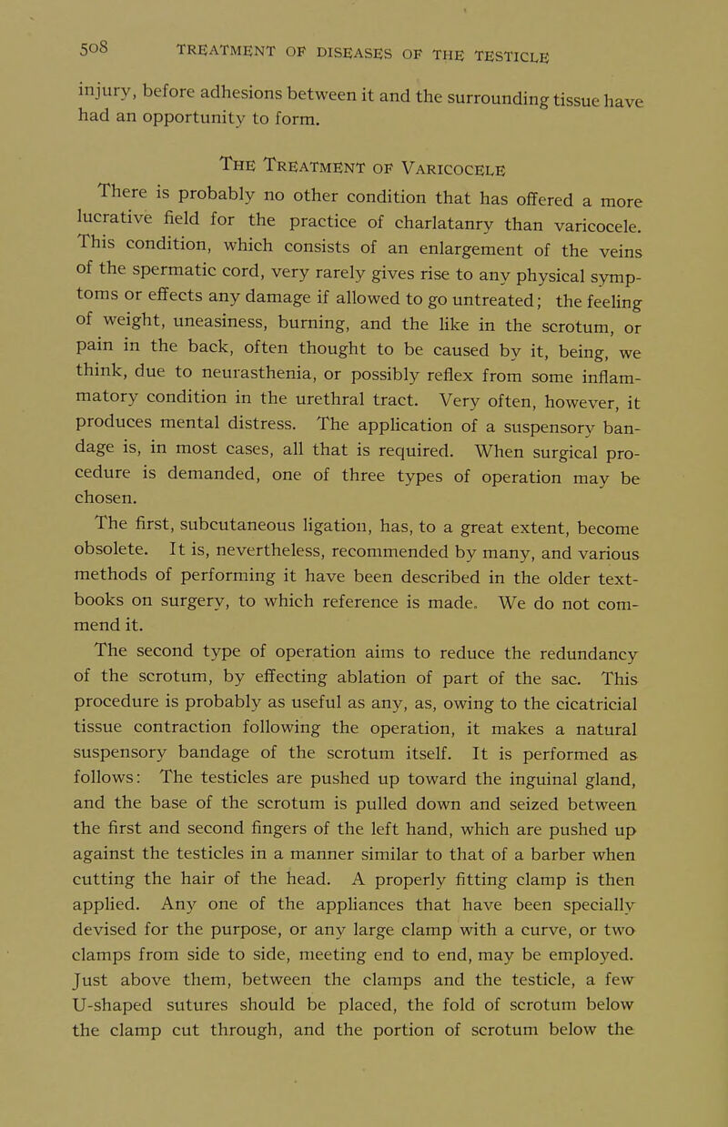 injury, before adhesions between it and the surrounding tissue have had an opportunity to form. The Treatment of Varicocele There is probably no other condition that has offered a more lucrative field for the practice of charlatanry than varicocele. This condition, which consists of an enlargement of the veins of the spermatic cord, very rarely gives rise to any physical symp- toms or effects any damage if allowed to go untreated; the feeUng of weight, uneasiness, burning, and the like in the scrotum, or pain in the back, often thought to be caused by it, being, we thmk, due to neurasthenia, or possibly reflex from some inflam- matory condition in the urethral tract. Very often, however, it produces mental distress. The appHcation of a suspensory ban- dage is, in most cases, all that is required. When surgical pro- cedure is demanded, one of three types of operation may be chosen. The first, subcutaneous ligation, has, to a great extent, become obsolete. It is, nevertheless, recommended by many, and various methods of performing it have been described in the older text- books on surgery, to which reference is made. We do not com- mend it. The second type of operation aims to reduce the redundancy of the scrotum, by effecting ablation of part of the sac. This procedure is probably as useful as any, as, owing to the cicatricial tissue contraction following the operation, it makes a natural suspensory bandage of the scrotum itself. It is performed as follows: The testicles are pushed up toward the inguinal gland, and the base of the scrotum is pulled down and seized between the first and second fingers of the left hand, which are pushed up against the testicles in a manner similar to that of a barber when cutting the hair of the head. A properly fitting clamp is then applied. Any one of the appliances that have been specially devised for the purpose, or any large clamp with a curve, or two clamps from side to side, meeting end to end, may be employed. Just above them, between the clamps and the testicle, a few U-shaped sutures should be placed, the fold of scrotum below the clamp cut through, and the portion of scrotum below the