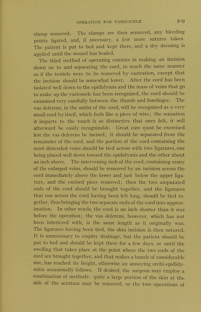 clamp removed. The clamps are then removed, any bleeding points ligated, and, if necessary, a few more sutures taken The patient is put to bed and kept there, and a dry dressing is applied until the wound has healed. The third method of operating consists in making an incision down on to and separating the cord, in much the same manner as if the testicle were to be removed by castration, except that the incision should be somewhat lower. After the cord has been isolated well down to the epididymis and the mass of veins that go to make up the varicocele has been recognized, the cord should be examined very carefully between the thumb and forefinger. The vas deferens, in the midst of the cord, will be recognized as a very small cord by itself, which feels like a piece of wire; the sensation it imparts to the touch is so distinctive that once felt, it will afterward be easily recognizable. Great care must be exercised lest the vas deferens be incised; it should be separated from the remainder of the cord, and the portion of the cord containing the most distended veins should be tied across with two ligatures, one being placed well down toward the epididymis and the other about an inch above. The intervening inch of the cord, containing many of the enlarged veins, should be removed by an incision across the cord immediately above the lower and just below the upper liga- ture, and the excised piece removed; then the two amputated ends of the cord should be brought together, and the ligatures that run across the cord having been left long, should be tied to- gether, thus bringing the two separate ends of the cord into approx- imation. In other words, the cord is an inch shorter than it was before the operation; the vas deferens, however, which has not been interfered with, is the same length as it originally was. The ligatures having been tied, the skin incision is then sutured. It is unnecessary to employ drainage, but the patient should be put to bed and should be kept there for a few days, or until the swelling that takes place at the point where the two ends of the cord are brought together, and that makes a bunch of considerable size, has reached its height, otherwise an annoying orchi-epididy- mitis occasionally follows. If desired, the surgeon may employ a combination of methods: quite a large portion of the skin at the side of the scrotum may be removed, or the two operations of