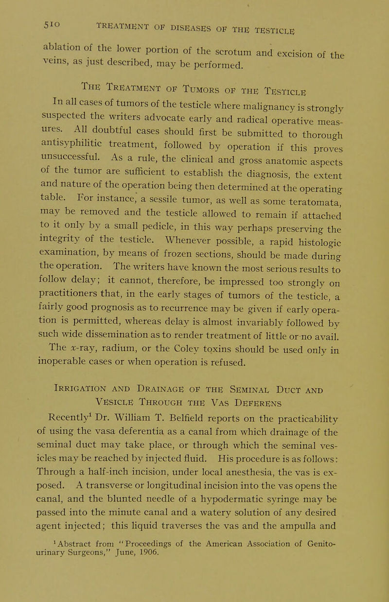 ablation of the lower portion of the scrotum and excision of the veins, as just described, may be performed. The Treatment of Tumors of the Testicle In all cases of tumors of the testicle where malignancy is strongly suspected the writers advocate early and radical operative meas- ures. All doubtful cases should first be submitted to thorough antisyphilitic treatment, followed by operation if this proves unsuccessful. As a rule, the clinical and gross anatomic aspects of the tumor are sufficient to establish the diagnosis, the extent and nature of the operation being then determined at the operating table. For instance, a sessile tumor, as well as some teratomata, may be removed and the testicle allowed to remain if attached to it only by a small pedicle, in this way perhaps preserving the integrity of the testicle. Whenever possible, a rapid histologic examination, by means of frozen sections, should be made during the operation. The writers have known the most serious results to follow delay; it cannot, therefore, be impressed too strongly on practitioners that, in the early stages of tumors of the testicle, a fairly good prognosis as to recurrence may be given if early opera- tion is permitted, whereas delay is almost invariably followed by such wide dissemination as to render treatment of little or no avail. The x-ray, radium, or the Coley toxins should be used only in inoperable cases or when operation is refused. Irrigation and Drainage of the Seminal Duct and Vesicle Through the Vas Deferens Recently^ Dr. William T. Belfield reports on the practicability of using the vasa deferentia as a canal from which drainage of the seminal duct may take place, or through which the seminal ves- icles may be reached by injected fluid. His procedure is as follows: Through a half-inch incision, under local anesthesia, the vas is ex- posed. A transverse or longitudinal incision into the vas opens the canal, and the blunted needle of a hypodermatic syringe may be passed into the minute canal and a watery solution of any desired agent injected; this liquid traverses the vas and the ampulla and 'Abstract from Proceedings of the American Association of Genito- urinary Surgeons, June, 1906.