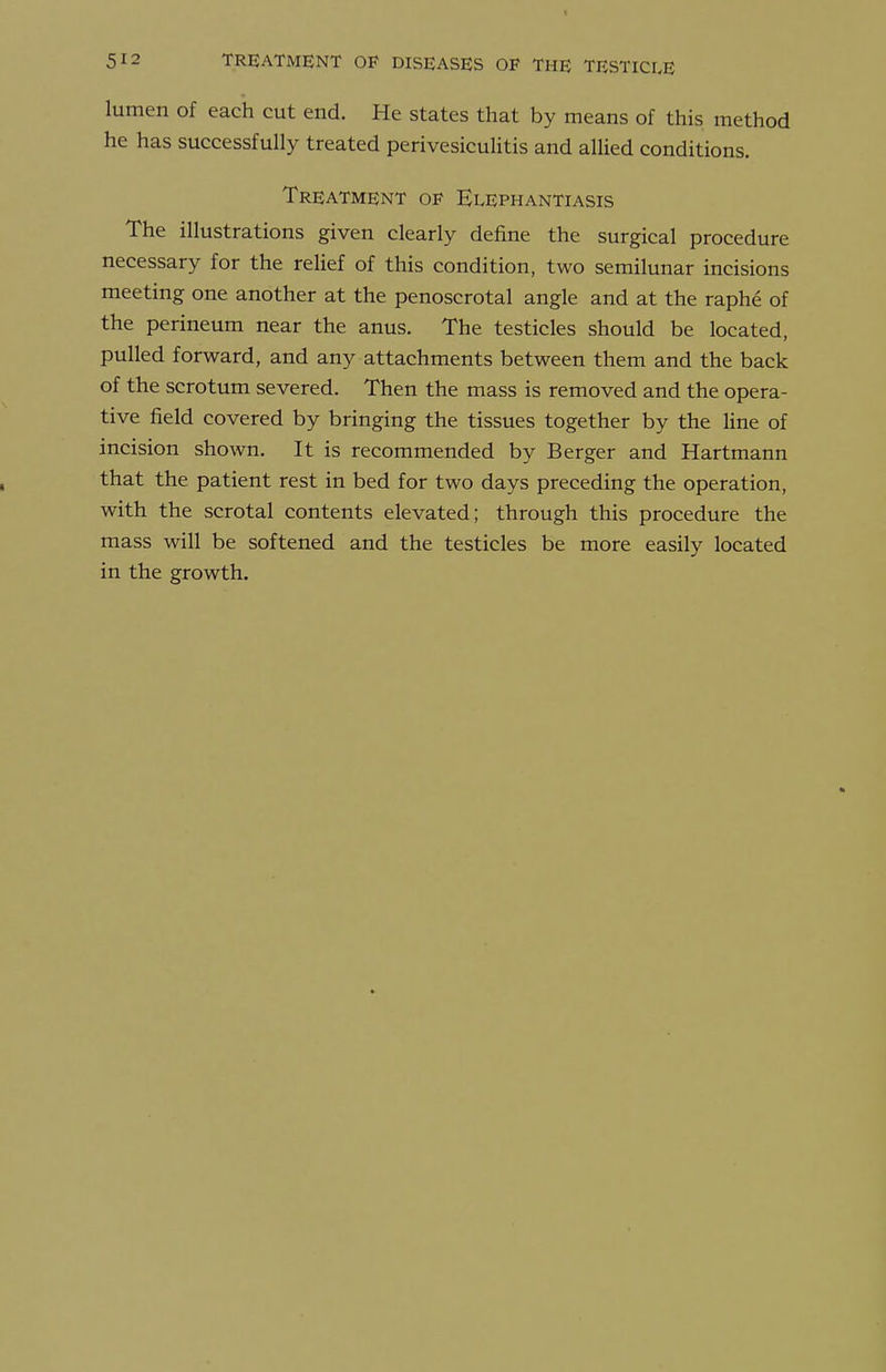 lumen of each cut end. He states that by means of this method he has successfully treated perivesiculitis and allied conditions. Treatment of Elephantiasis The illustrations given clearly define the surgical procedure necessary for the relief of this condition, two semilunar incisions meeting one another at the penoscrotal angle and at the raphe of the perineum near the anus. The testicles should be located, pulled forward, and any attachments between them and the back of the scrotum severed. Then the mass is removed and the opera- tive field covered by bringing the tissues together by the line of incision shown. It is recommended by Berger and Hartmann that the patient rest in bed for two days preceding the operation, with the scrotal contents elevated; through this procedure the mass will be softened and the testicles be more easily located in the growth.