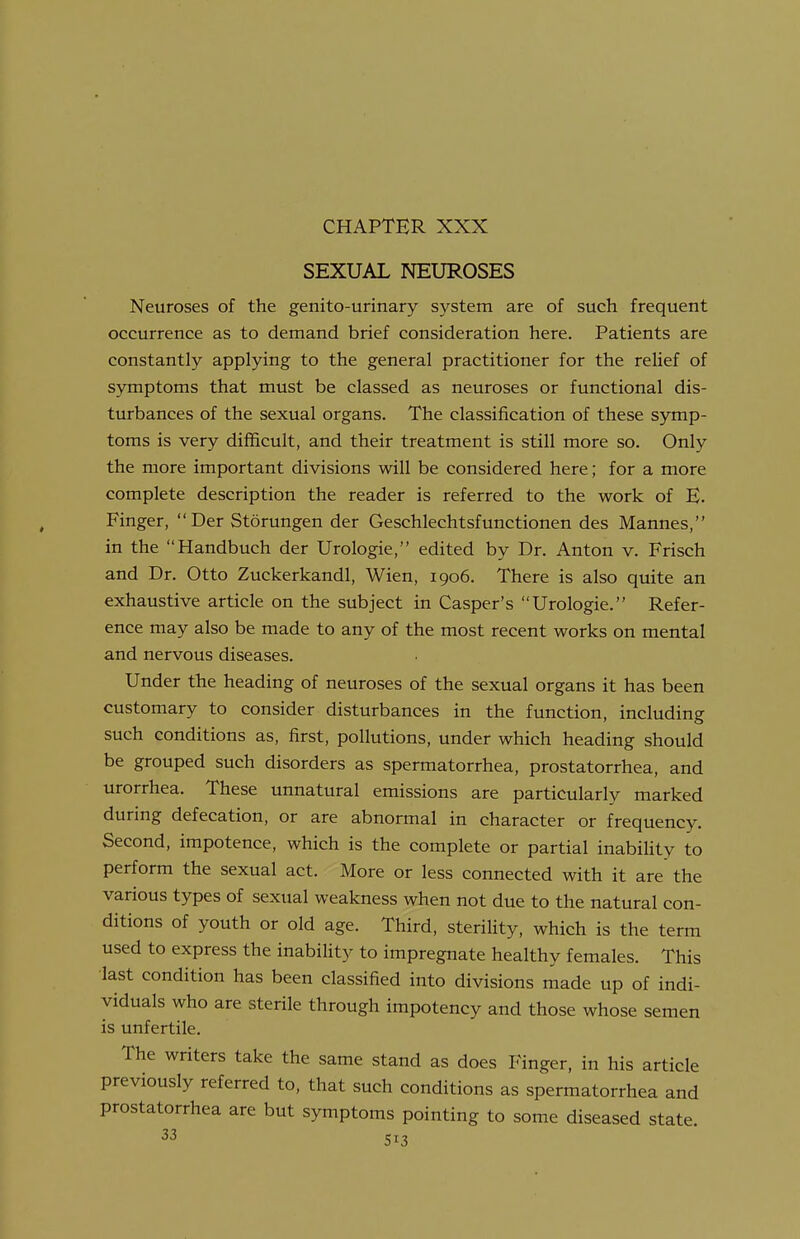 CHAPTER XXX SEXUAL NEUROSES Neuroses of the genito-urinary system are of such frequent occurrence as to demand brief consideration here. Patients are constantly applying to the general practitioner for the relief of symptoms that must be classed as neuroses or functional dis- turbances of the sexual organs. The classification of these symp- toms is very difficult, and their treatment is still more so. Only the more important divisions will be considered here; for a more complete description the reader is referred to the work of E. Finger, Der Storungen der Geschlechtsfunctionen des Mannes, in the Handbuch der Urologie, edited by Dr. Anton v. Frisch and Dr. Otto Zuckerkandl, Wien, 1906. There is also quite an exhaustive article on the subject in Casper's Urologie. Refer- ence may also be made to any of the most recent works on mental and nervous diseases. Under the heading of neuroses of the sexual organs it has been customary to consider disturbances in the function, including such conditions as, first, pollutions, under which heading should be grouped such disorders as spermatorrhea, prostatorrhea, and urorrhea. These unnatural emissions are particularly marked during defecation, or are abnormal in character or frequency. Second, impotence, which is the complete or partial inabiUty to perform the sexual act. More or less connected with it are the various types of sexual weakness when not due to the natural con- ditions of youth or old age. Third, sterility, which is the term used to express the inability to impregnate healthy females. This ■last condition has been classified into divisions made up of indi- viduals who are sterile through impotency and those whose semen is unfertile. The writers take the same stand as does Finger, in his article previously referred to, that such conditions as spermatorrhea and prostatorrhea are but symptoms pointing to some diseased state.
