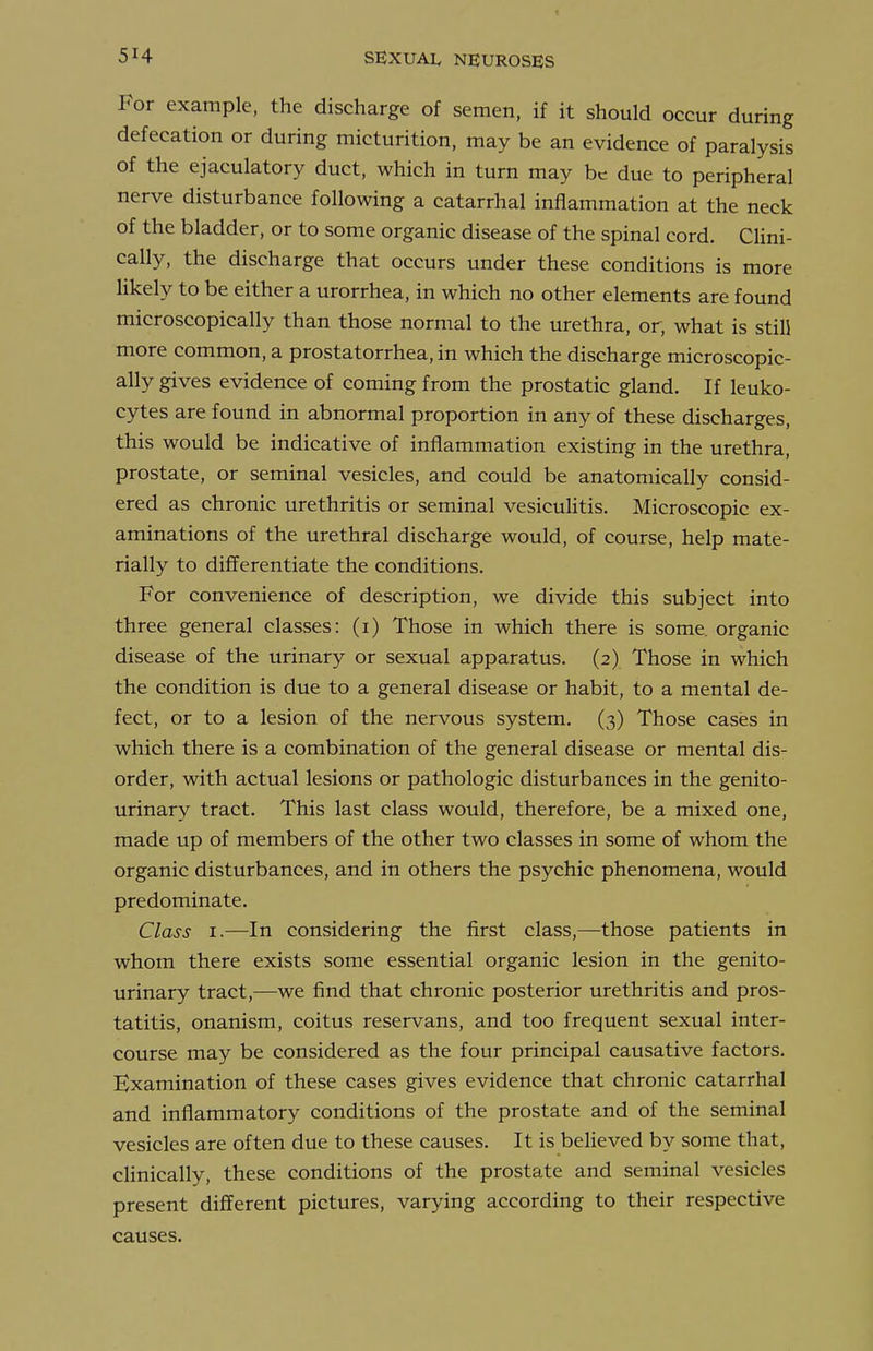 For example, the discharge of semen, if it should occur during defecation or during micturition, may be an evidence of paralysis of the ejaculatory duct, which in turn may be due to peripheral nerve disturbance following a catarrhal inflammation at the neck of the bladder, or to some organic disease of the spinal cord. Clini- cally, the discharge that occurs under these conditions is more likely to be either a urorrhea, in which no other elements are found microscopically than those normal to the urethra, or, what is still more common, a prostatorrhea, in which the discharge microscopic- ally gives evidence of coming from the prostatic gland. If leuko- cytes are found in abnormal proportion in any of these discharges, this would be indicative of inflammation existing in the urethra, prostate, or seminal vesicles, and could be anatomically consid- ered as chronic urethritis or seminal vesiculitis. Microscopic ex- aminations of the urethral discharge would, of course, help mate- rially to differentiate the conditions. For convenience of description, we divide this subject into three general classes: (i) Those in which there is some, organic disease of the urinary or sexual apparatus. (2) Those in which the condition is due to a general disease or habit, to a mental de- fect, or to a lesion of the nervous system. (3) Those cases in which there is a combination of the general disease or mental dis- order, with actual lesions or pathologic disturbances in the genito- urinary tract. This last class would, therefore, be a mixed one, made up of members of the other two classes in some of whom the organic disturbances, and in others the psychic phenomena, would predominate. Class I.—In considering the first class,—those patients in whom there exists some essential organic lesion in the genito- urinary tract,—we find that chronic posterior urethritis and pros- tatitis, onanism, coitus reservans, and too frequent sexual inter- course may be considered as the four principal causative factors. Examination of these cases gives evidence that chronic catarrhal and inflammatory conditions of the prostate and of the seminal vesicles are often due to these causes. It is believed by some that, clinically, these conditions of the prostate and seminal vesicles present different pictures, varying according to their respective causes.