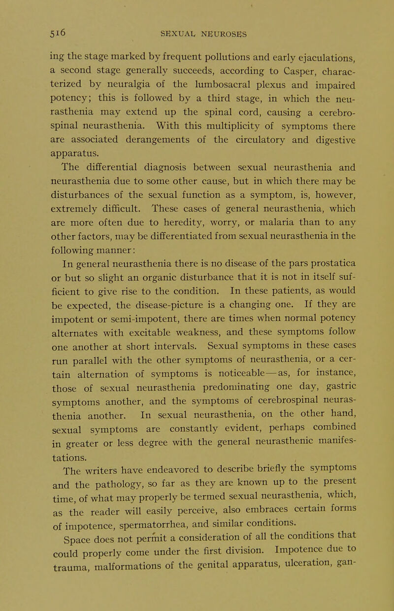 ing the stage marked by frequent pollutions and early ejaculations, a second stage generally succeeds, according to Casper, charac- terized by neuralgia of the lumbosacral plexus and impaired potency; this is followed by a third stage, in which the neu- rasthenia may extend up the spinal cord, causing a cerebro- spinal neurasthenia. With this multipHcity of symptoms there are associated derangements of the circulatory and digestive apparatus. The differential diagnosis between sexual neurasthenia and neurasthenia due to some other cause, but in which there may be disturbances of the sexual function as a symptom, is, however, extremely difficult. These cases of general neurasthenia, which are more often due to heredity, worry, or malaria than to any other factors, may be differentiated from sexual neurasthenia in the following manner: In general neurasthenia there is no disease of the pars prostatica or but so slight an organic disturbance that it is not in itself suf- ficient to give rise to the condition. In these patients, as would be expected, the disease-picture is a changing one. If they are impotent or semi-impotent, there are times when normal potency alternates with excitable weakness, and these symptoms follow one another at short intervals. Sexual symptoms in these cases run parallel with the other symptoms of neurasthenia, or a cer- tain alternation of symptoms is noticeable—as, for instance, those of sexual neurasthenia predominating one day, gastric symptoms another, and the symptoms of cerebrospinal neuras- thenia another. In sexual neurasthenia, on the other hand, sexual symptoms are constantly evident, perhaps combined in greater or less degree with the general neurasthenic manifes- tations. The writers have endeavored to describe briefly the symptoms and the pathology, so far as they are known up to the present time, of what may properly be termed sexual neurasthenia, which, as the reader will easily perceive, also embraces certain forms of impotence, spermatorrhea, and similar conditions. Space does not permit a consideration of all the conditions that could properly come under the first division. Impotence due to trauma, malformations of the genital apparatus, ulceration, gan-